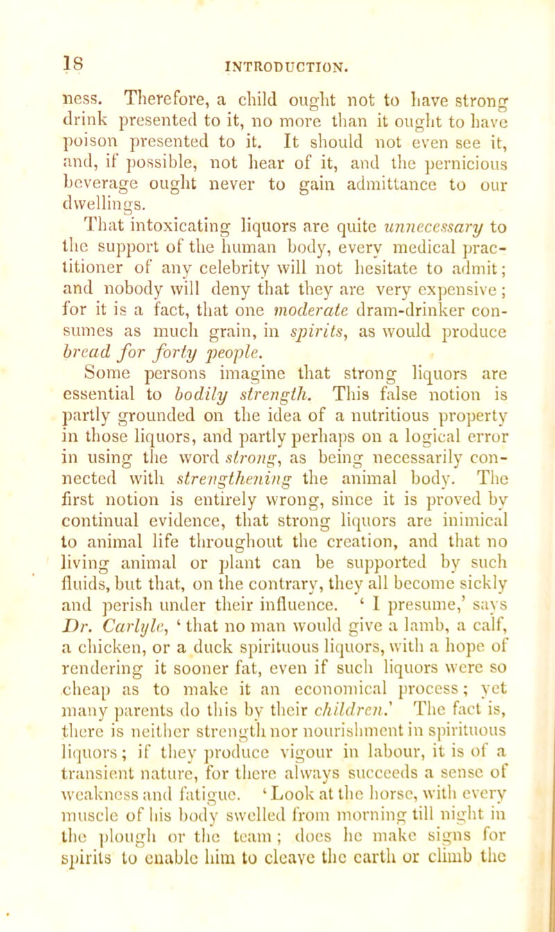 ness. Therefore, a child ought not to have strong drink presented to it, no more than it ought to have poison presented to it. It should not even see it, and, if possible, not hear of it, and the pernicious beverage ought never to gain admittance to our dwellings. That intoxicating liquors are quite unnecessary to the support of the human body, every medical prac- titioner of any celebrity will not hesitate to admit; and nobody will deny that they are very expensive ; for it is a fact, that one moderate dram-drinker con- sumes as much grain, in spirits, as would produce bread for forty people. Some persons imagine that strong liquors are essential to bodily strength. This false notion is partly grounded on the idea of a nutritious property in those liquors, and partly perhaps on a logical error in using the word strong, as being necessarily con- nected with strengthening the animal body. The first notion is entirely wrong, since it is proved by continual evidence, that strong liquors are inimical to animal life throughout the creation, and that no living animal or plant can be supported by such fluids, but that, on the contrary, they all become sickly and perish under their influence. ‘ I presume,’ says Dr. Carlyle, ‘ that no man would give a lamb, a calf, a chicken, or a duck spirituous liquors, with a hope of rendering it sooner fat, even if such liquors were so cheap as to make it an economical process; yet many parents do this by their children.' The fact is, there is neither strength nor nourishment in spirituous liquors; if they produce vigour in labour, it is of a transient nature, for there always succeeds a sense of weakness and fatigue. ‘ Look at the horse, with every muscle of his body swelled from morning till night in the plough or the team ; does he make signs for spirits to enable him to cleave the earth or climb the