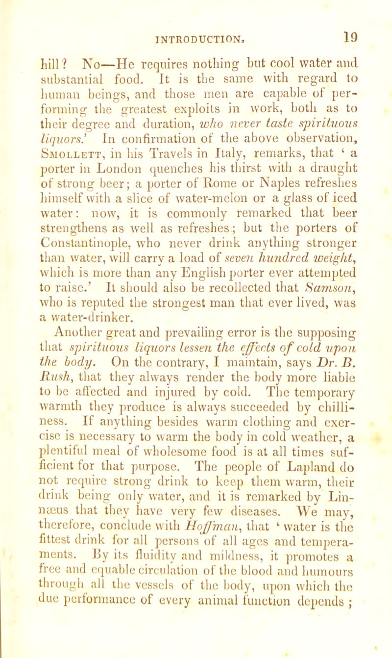 hill? No—He requires nothing but cool water and substantial food. It is the same with regard to human beings, and those men are capable ol per- forming the greatest exploits in work, both as to their degree and duration, who never taste spirituous liquors’ In confirmation of the above observation, Smollett, in his Travels in Italy, remarks, that ‘ a porter in London quenches his thirst with a draught of strong beer; a porter of Rome or Naples refreshes himself with a slice of water-melon or a glass of iced water: now, it is commonly remarked that beer strengthens as well as refreshes; but the porters of Constantinople, who never drink anything stronger than water, will carry a load of seven hundred weight, which is more than any English porter ever attempted to raise.’ It should also be recollected that Samson, who is reputed the strongest man that ever lived, was a water-drinker. Another great and prevailing error is the supposing that spirituous liquors lessen the effects of cold upon the body. On the contrary, I maintain, says Dr. B. Rush, that they always render the body more liable to be affected and injured by cold. The temporary warmth they produce is always succeeded by chilli- ness. If anything besides warm clothing and exer- cise is necessary to warm the body in cold weather, a plentiful meal of wholesome food is at all times suf- ficient for that purpose. The people of Lapland do not require strong drink to keep them warm, their drink being only water, and it is remarked by Lin- naeus that they have very few diseases. We may, therefore, conclude with Hoffman, that ‘ water is the fittest drink for all persons of all ages and tempera- ments. 13y its fluidity and mildness, it promotes a free and equable circulation ol the blood and humours through all the vessels of the body, upon which the due performance of every animal function depends ;