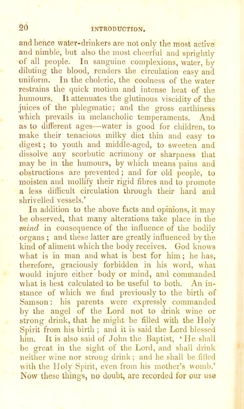 and hence water-drinkers are not only the most active and nimble, but also the most cheerful and sprightly of all people. In sanguine complexions, water, by diluting the blood, renders the circulation easy and uniform. In the choleric, the coolness of the water restrains the quick motion and intense heat of the humours. It attenuates the glutinous viscidity of the juices of the phlegmatic; and the gross earthiness which prevails in melancholic temperaments. And as to different ages—water is good for children, to make their tenacious milky diet thin and easy to digest; to youth and middle-aged, to sweeten and dissolve any scorbutic acrimony or sharpness that may be in the humours, by which means pains and obstructions are prevented; and for old people, to moisten and mollify their rigid fibres and to promote a less difficult circulation through their hard and shrivelled vessels.’ In addition to the above facts and opinions, it may be observed, that many alterations take place in the mind in consequence of the influence of the bodily organs ; and these latter are greatly influenced by the kind of aliment which the body receives. God knows what is in man and what is best for him; he has, therefore, graciously forbidden in his word, what would injure either body or mind, and commanded what is best calculated to be useful to both. An in- stance of which we find previously to the birth of Samson: his parents were expressly commanded by the angel of the Lord not to drink wine or strong drink, that he might be filled with the Holy Spirit from his birth ; and it is said the Lord blessed him. It is also said of John the Baptist, * He shall be great in the sight of the Lord, and shall drink neither wine nor strong drink; and he shall be filled with the Holy Spirit, even from his mother’s womb.’ Now these things, no doubt, are recorded for our use