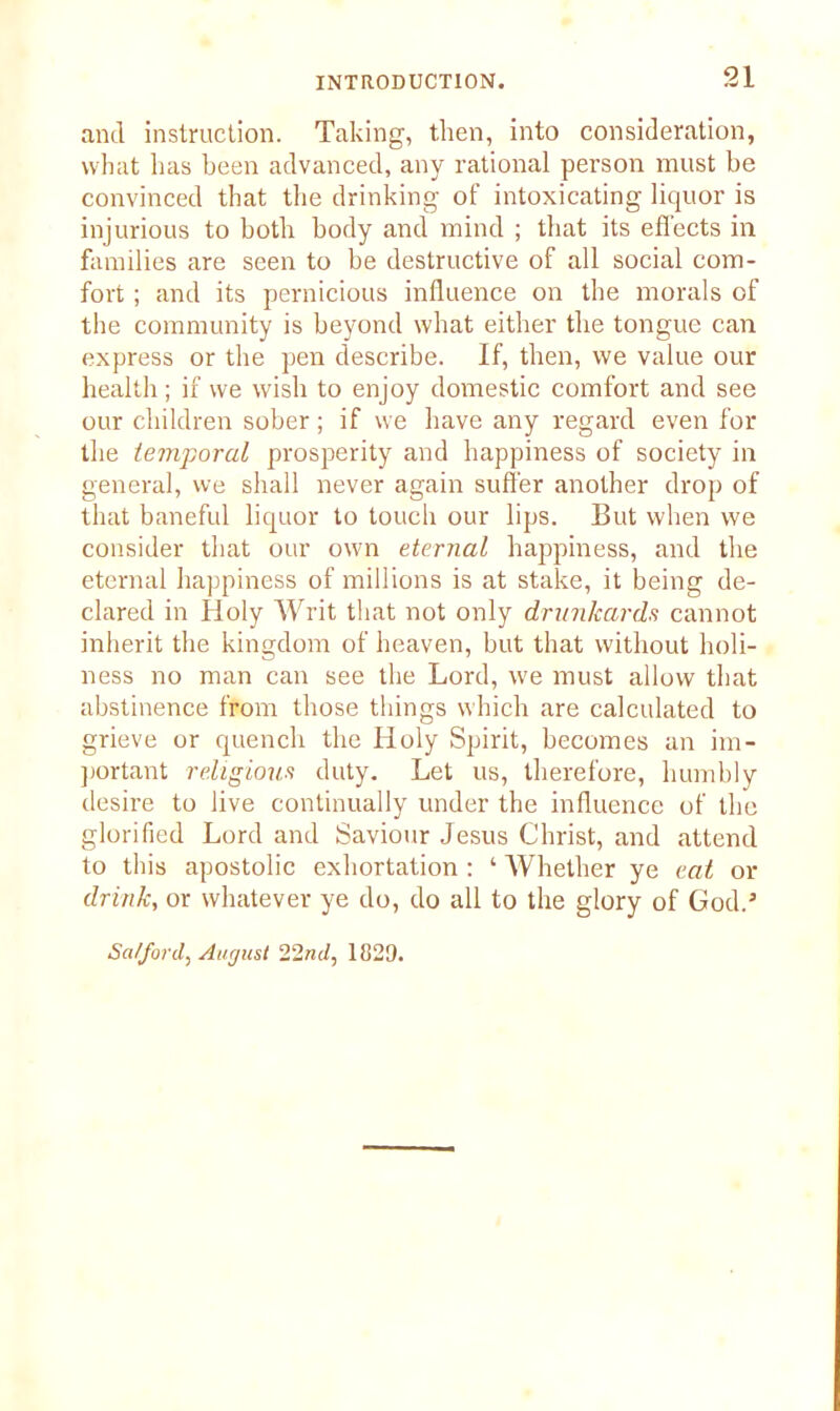 and instruction. Taking, then, into consideration, what has been advanced, any rational person must be convinced that the drinking of intoxicating liquor is injurious to both body and mind ; that its effects in families are seen to be destructive of all social com- fort ; and its pernicious influence on the morals of the community is beyond what either the tongue can express or the pen describe. If, then, we value our health; if we wish to enjoy domestic comfort and see our children sober; if we have any regard even for the temporal prosperity and happiness of society in general, we shall never again suffer another drop of that baneful liquor to touch our lips. But when we consider that our own eternal happiness, and the eternal happiness of millions is at stake, it being de- clared in Holy Writ that not only drunkards cannot inherit the kingdom of heaven, but that without holi- ness no man can see the Lord, we must allow that abstinence from those tilings which are calculated to grieve or quench the Holy Spirit, becomes an im- portant religious duty. Let us, therefore, humbly desire to live continually under the influence of the glorified Lord and Saviour Jesus Christ, and attend to this apostolic exhortation : ‘ Whether ye eat or drink, or whatever ye do, do all to the glory of God.’ Salford) August 22nd, 1829.