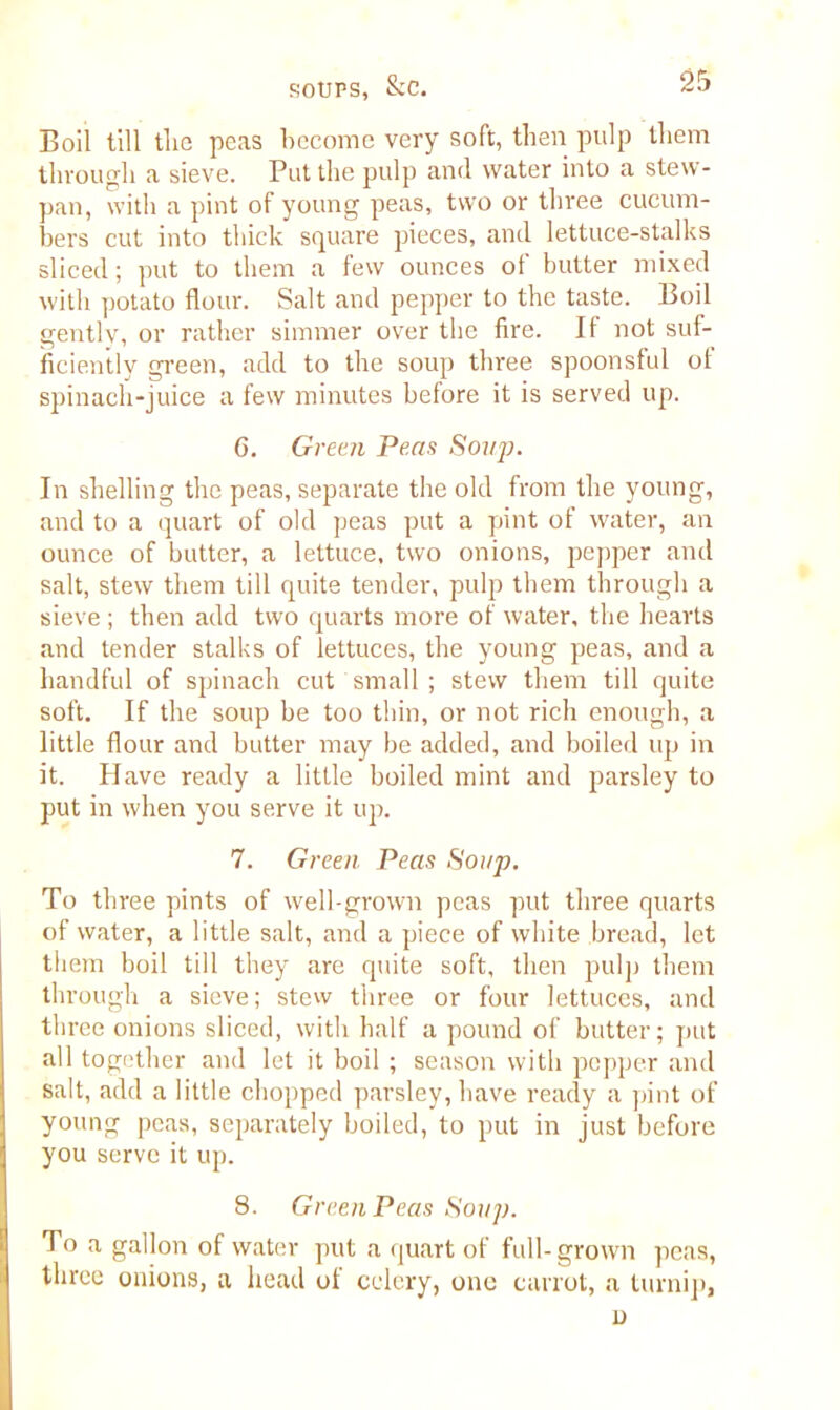 Boil till tlie peas become very soft, then pulp them through a sieve. Put the pulp and water into a stew- pan, with a pint of young peas, two or three cucum- bers cut into thick square pieces, and lettuce-stalks sliced; put to them a few ounces of butter mixed witli potato flour. Salt and pepper to the taste. Boil gently, or rather simmer over the fire. II not suf- ficiently green, add to the soup three spoonsful ol spinach-juice a few minutes before it is served up. 6. Green Pens Soup. In shelling the peas, separate the old from the young, and to a quart of old peas put a pint of water, an ounce of butter, a lettuce, two onions, pepper and salt, stew them till quite tender, pulp them through a sieve ; then add two quarts more of water, the hearts and tender stalks of lettuces, the young peas, and a handful of spinach cut small ; stew them till quite soft. If the soup be too thin, or not rich enough, a little flour and butter may be added, and boiled up in it. Have ready a little boiled mint and parsley to put in when you serve it up. 7. Green Peas Soup. To three pints of well-grown peas put three quarts of water, a little salt, and a piece of white bread, let them boil till they are quite soft, then pulp them through a sieve; stew three or four lettuces, and three onions sliced, with half a pound of butter; put all together and let it boil ; season with pepper and salt, add a little chopped parsley, have ready a pint of young peas, separately boiled, to put in just before you serve it up. 8. Green Peas Soup. To a gallon of water put a quart of full-grown peas, three onions, a head of celery, one carrot, a turnip, n