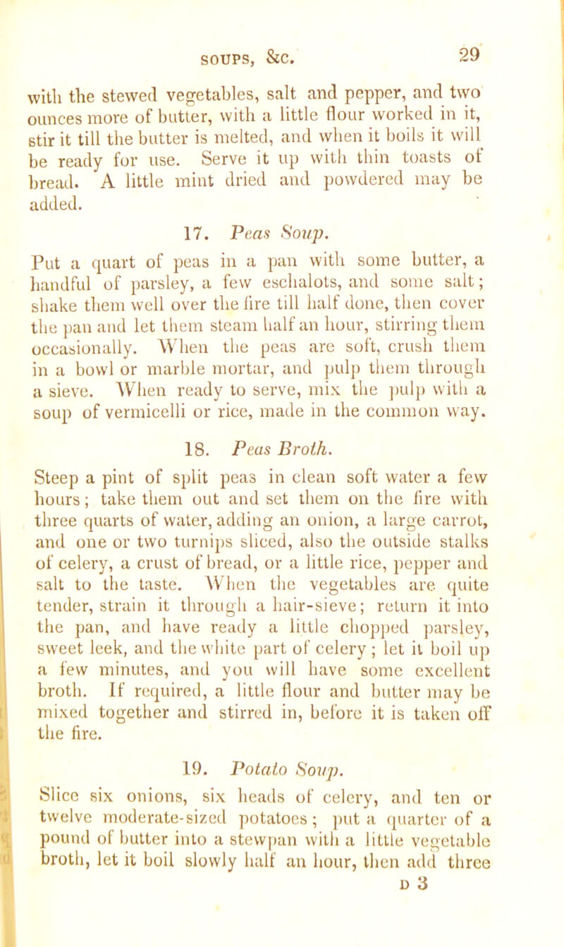 with the stewed vegetables, salt and pepper, and two ounces more of butter, with a little flour worked in it, stir it till the butter is melted, and when it boils it will be ready for use. Serve it up with thin toasts of bread. A little mint dried and powdered may be added. 17. Peas Soup. Put a quart of peas in a pan with some butter, a handful of parsley, a few eschalots, and some salt; shake them well over the lire till half done, then cover the pan and let them steam half an hour, stirring them occasionally. When the peas are soft, crush them in a bowl or marble mortar, and pulp them through a sieve. When ready to serve, mix the pulp with a soup of vermicelli or rice, made in the common way. 18. Peas Broth. Steep a pint of split peas in clean soft water a few hours; take them out and set them on the lire with three quarts of water, adding an onion, a large carrot, and one or two turnips sliced, also the outside stalks of celery, a crust of bread, or a little rice, pepper and salt to the taste. When the vegetables are. quite tender, strain it through a hair-sieve; return it into the pan, and have ready a little chopped parsley, sweet leek, and the white part of celery ; let it boil up a few minutes, and you will have some excellent broth. If required, a little flour and butter may be mixed together and stirred in, before it is taken olF the lire. 19. Potato Soup. Slice six onions, six heads of celery, and ten or twelve moderate-sized potatoes; put a quarter of a pound of butter into a stevvpan with a little vegetable broth, let it boil slowly half an hour, then add three