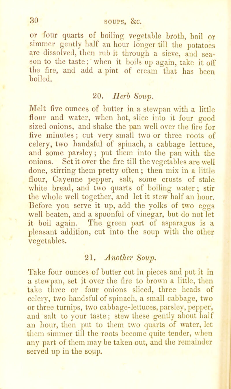 or four quarts of boiling vegetable broth, boil or simmer gently half an hour longer till the potatoes are dissolved, then rub it through a sieve, and sea- son to the taste; when it boils up again, take it off the fire, and add a pint of cream that has been boiled. 20. Herb Soup. Melt five ounces of butter in a stewpan with a little flour and water, when hot, slice into it four good sized onions, and shake the pan well over the fire for five minutes ; cut very smail two or three roots of celery, two handsful of spinach, a cabbage lettuce, and some parsley; put them into the pan with the onions. Set it over the fire till the vegetables are well done, stirring them pretty often; then mix in a little flour, Cayenne pepper, salt, some crusts of stale white bread, and two quarts of boiling water; stir the whole well together, and let it stew half an hour. Before you serve it up, add the yolks of two eggs well beaten, and a spoonful of vinegar, but do not let it boil again. The green part of asparagus is a pleasant addition, cut into the soup with the other vegetables. 21. A iiolher Soup. Take four ounces of butter cut in pieces and put it in a stewpan, set it over the fire to brown a little, then take three or four onions sliced, three heads of celery, two handsful of spinach, a small cabbage, two or three turnips, two cabbage-lettuces, parsley, pepper, and salt to your taste; stew these gently about half an hour, then put to them two quarts of water, let them simmer till the roots become quite tender, when any part of them may be taken out, and the remainder served up in the soup.