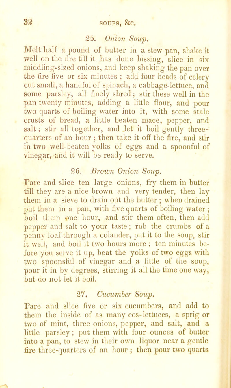 25. Onion Soup. Melt half a pound of butter in a stew-pan, shake it well on the fire till it has clone hissing, slice in six middling-sized onions, and keep shaking the pan over the fire five or six minutes ; add four heads of celery cut small, a handful of spinach, a cabbage-lettuce, and some parsley, all finely shred; stir these well in the pan twenty minutes, adding a little flour, and pour two quarts of boiling water into it, with some stale crusts of bread, a little beaten mace, pepper, and salt ; stir all together, and let it boil gently three- quarters of an hour ; then take it off the fire, and stir in two well-beaten yolks of eggs and a spoonful of vinegar, and it will be ready to serve. 26. Brown Onion Soup. Pare and slice ten large onions, fry them in butter till they are a nice brown and very tender, then lay them in a sieve to drain out the butter ; when drained put them in a pan, with five quarts of boiling water ; boil them one hour, and stir them often, then add pepper and salt to your taste; rub the crumbs of a penny loaf through a colander, put it to the soup, stir it well, and boil it two hours more ; ten minutes be- fore you serve it up, beat the yolks of two eggs with two spoonsful of vinegar and a little of the soup, pour it in by degrees, stirring it all the time one way, but do not let it boil. 27. Cucumber Soup. Pare and slice five or six cucumbers, and add to them the inside of as many cos-lettuces, a sprig or two of mint, three onions, pepjrer, and salt, and a little parsley; put them with four ounces of butter into a pan, to stew in their own liquor near a gentle fire three-quarters of an hour ; then pour two quarts