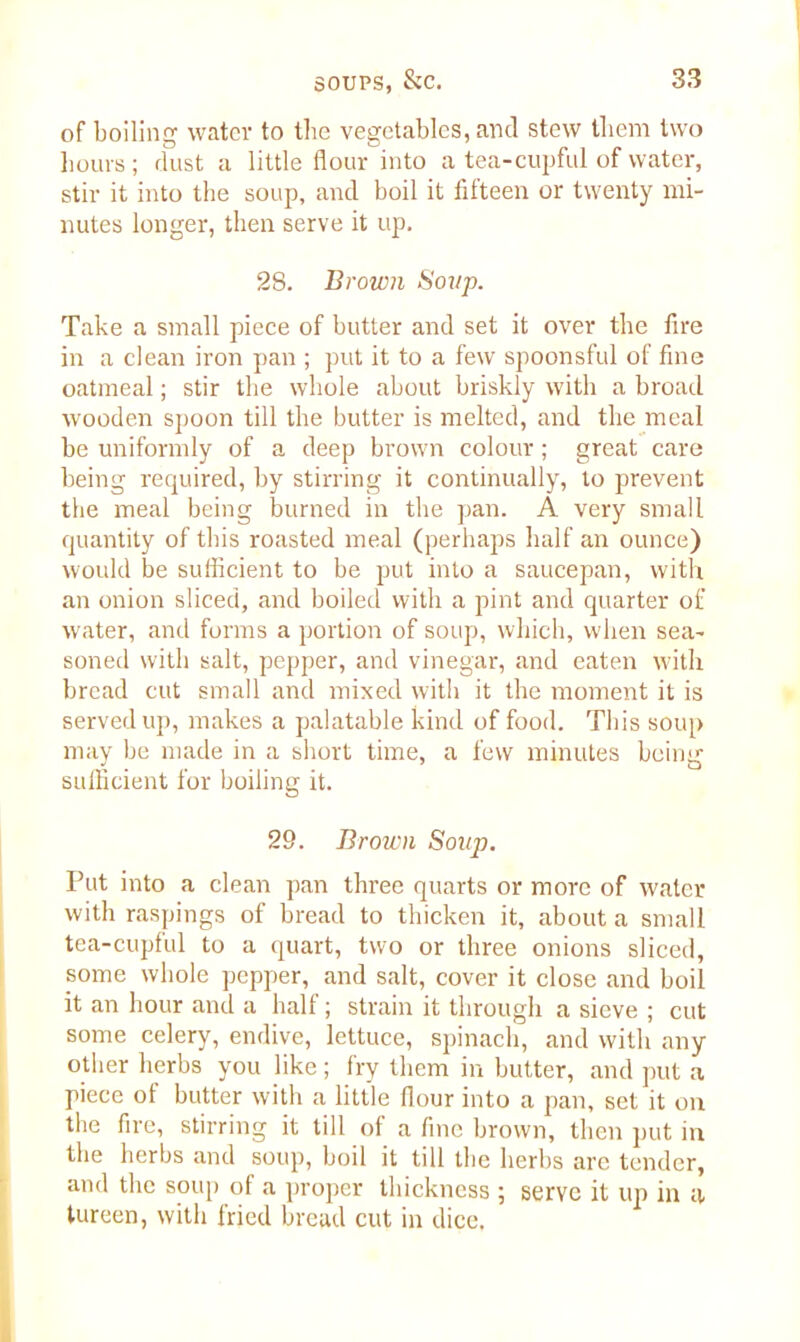 of boiling water to the vegetables, and stew them two hours; dust a little flour into a tea-cupful of water, stir it into the soup, and boil it fifteen or twenty mi- nutes longer, then serve it up. 28. Brown Soup. Take a small piece of butter and set it over the fire in a clean iron pan ; put it to a few spoonsful of fine oatmeal; stir the whole about briskly with a broad wooden spoon till the butter is melted, and the meal be uniformly of a deep brown colour; great care being required, by stirring it continually, to prevent the meal being burned in the pan. A very small quantity of this roasted meal (perhaps half an ounce) would be sufficient to be put into a saucepan, with an onion sliced, and boiled with a pint and quarter of water, and forms a portion of soup, which, when sea- soned with salt, pepper, and vinegar, and eaten with bread cut small and mixed with it the moment it is served up, makes a palatable kind of food. This soup may be made in a short time, a few minutes being sufficient for boiling it. 29. Brown Soup. Put into a clean pan three quarts or more of water with raspings of bread to thicken it, about a small tea-cupful to a quart, two or three onions sliced, some whole pepper, and salt, cover it close and boil it an hour and a half; strain it through a sieve ; cut some celery, endive, lettuce, spinach, and with any other herbs you like; fry them in butter, and put a piece of butter with a little flour into a pan, set it on the fire, stirring it till of a fine brown, then put in the herbs and soup, boil it till the herbs are tender, and the soup of a proper thickness 5 serve it up in tv tureen, with fried bread cut in dice.