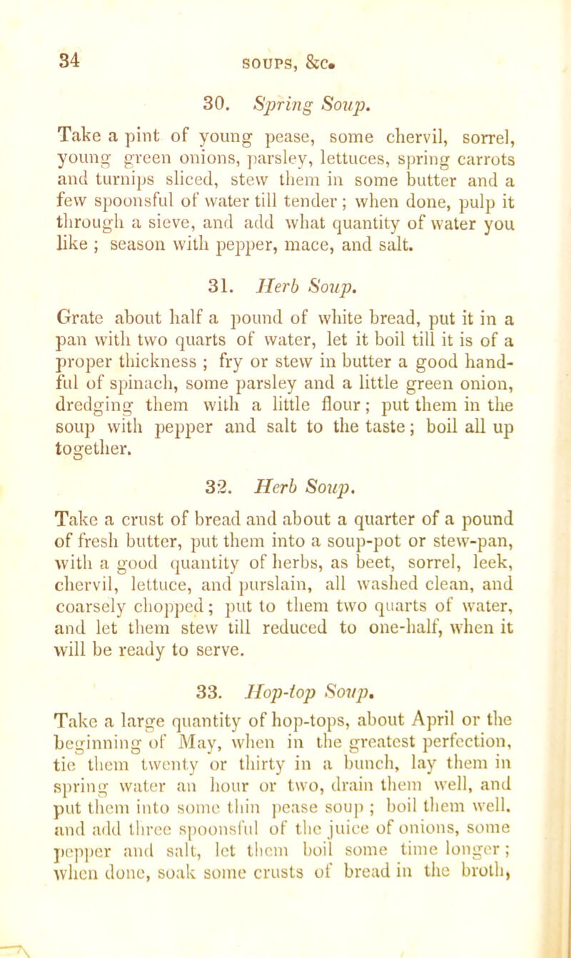 30. Spring Soup. Take a pint of young pease, some chervil, sorrel, young green onions, parsley, lettuces, spring carrots and turnips sliced, stew them in some butter and a few spoonsful of water till tender ; when done, pulp it through a sieve, and add what quantity of water you like ; season with pepper, mace, and salt. 31. Herb Soup. Grate about half a pound of white bread, put it in a pan with two quarts of water, let it boil till it is of a proper thickness ; fry or stew in butter a good hand- ful of spinach, some parsley and a little green onion, dredging them with a little flour; put them in the soup with pepper and salt to the taste; boil all up together. 32. Herb Soup. Take a crust of bread and about a quarter of a pound of fresh butter, put them into a soup-pot or stew-pan, with a good quantity of herbs, as beet, sorrel, leek, chervil, lettuce, and purslain, all washed clean, and coarsely chopped; put to them two quarts of water, and let them stew till reduced to one-half, when it will be ready to serve. 33. Hop-top Soup. Take a large quantity of hop-tops, about April or the beginning of May, when in the greatest perfection, tie them twenty or thirty in a bunch, lay them in spring water an hour or two, drain them well, and put them into some thin pease soup ; boil them well, and add three spoonsful of the juice of onions, some pepper and salt, let them boil some time longer; when done, soak some crusts of bread in the broth,