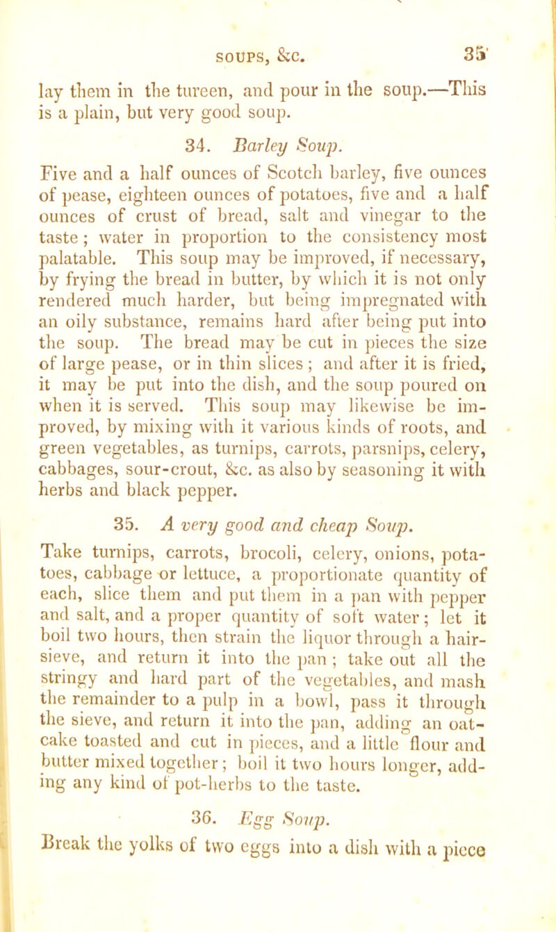 lay them in the tureen, and pour in the soup.—This is a plain, but very good soup. 34. Barley Soup. Five and a half ounces of Scotch barley, five ounces of pease, eighteen ounces of potatoes, five and a half ounces of crust of bread, salt and vinegar to the taste ; water in proportion to the consistency most palatable. This soup may be improved, if necessary, by frying the bread in butter, by which it is not only rendered much harder, but being impregnated with an oily substance, remains hard after being put into the soup. The bread may be cut in pieces the size of large pease, or in thin slices ; and after it is fried, it may be put into the dish, and the soup poured on when it is served. This soup may likewise be im- proved, by mixing with it various kinds of roots, and green vegetables, as turnips, carrots, parsnips, celery, cabbages, sour-crout, &c. as also by seasoning it with herbs and black pepper. 35. A very good and cheap Soup. Take turnips, carrots, brocoli, celery, onions, pota- toes, cabbage or lettuce, a proportionate quantity of each, slice them and put them in a pan with pepper and salt, and a proper quantity of soft water ; let it boil two hours, then strain the liquor through a hair- sieve, and return it into the pan ; take out all the stringy and hard part of the vegetables, and mash the remainder to a pulp in a bowl, pass it through the sieve, and return it into the pan, adding an oat- cake toasted and cut in pieces, and a little flour and butter mixed together; boil it two hours longer, add- ing any kind of pot-herbs to the taste. 36. Egg Soup. Break the yolks of two eggs into a dish with a piece