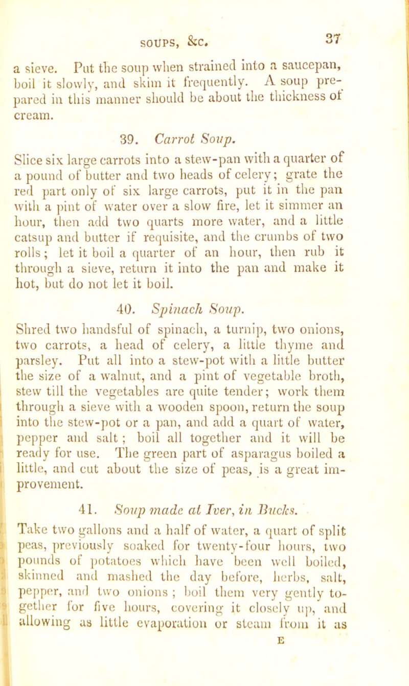 a sieve. Put the soup when strained into a saucepan, boil it slowly, and skim it frequently. A soup pre- pared in this manner should be about the thickness ot cream. 39. Carrot Soup. Slice six large carrots into a stew-pan with a quarter of a pound of butter and two heads of celery; grate the red part only ot six large carrots, put it in the pan with a pint of water over a slow fire, let it simmer an hour, then add two quarts more water, and a little catsup and butter if requisite, and the crumbs of two rolls; let it boil a quarter of an hour, then rub it through a sieve, return it into the pan and make it hot, but do not let it boil. 40. Spinach Soup. Shred two handsful of spinach, a turnip, two onions, two carrots, a head of celery, a little thyme and parsley. Put all into a stew-pot with a little butter the size of a walnut, and a pint of vegetable broth, stew till the vegetables are quite tender; work them through a sieve with a wooden spoon, return the soup into the stew-pot or a pan, and add a quart of water, pepper and salt; boil all together and it will be ready for use. The green part of asparagus boiled a little, and cut about the size of peas, is a great im- provement. 41. Soup made at Iver, in Bucks. Take two gallons and a half of water, a quart of split peas, previously soaked for twenty-four hours, two pounds of potatoes which have been well boiled, skinned and mashed the day before, herbs, salt, pepper, and two onions ; boil them very gently to- 1 gether for five hours, covering it closely up, and allowing as little evaporation or steam from it as E I