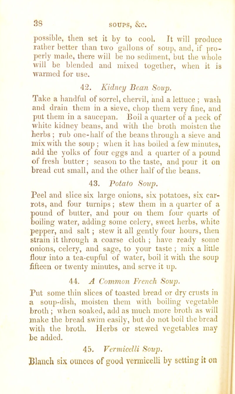possible, then set it by to cool. It will produce rather better than two gallons of soup, and, if pro- perly made, there will be no sediment, but the whole will be blended and mixed together, when it is warmed for use. 42. Kidney Bean Soup. Take a handful of sorrel, chervil, and a lettuce ; wash and drain them in a sieve, chop them very fine, and put them in a saucepan. Boil a quarter of a peck of white kidney beans, and with the broth moisten the herbs ; rub one-half of the beans through a sieve and mix with the soup ; when it has boiled a few minutes, add the yolks of four eggs and a quarter of a pound of fresh butter ; season to the taste, and pour it on bread cut small, and the other half of the beans. 43. Potato Soup. Peel and slice six large onions, six potatoes, six car- rots, and four turnips; stew them in a quarter of a pound of butter, and pour on them four quarts of boiling water, adding some celery, sweet herbs, white pepper, and salt ; stew it all gently four hours, then strain it through a coarse cloth ; have ready some onions, celery, and sage, to your taste ; mix a little flour into a tea-cupful of water, boil it with the soup fifteen or twenty minutes, and serve it up. 44. A Common French Soup. Put some thin slices of toasted bread or dry crusts in a soup-dish, moisten them with boiling vegetable broth ; when soaked, add as much more broth as will make the bread swim easily, but do not boil the bread with the broth. Herbs or stewed vegetables may be added. 45. Vermicelli Soup. Blanch six ounces of good vermicelli by setting it on