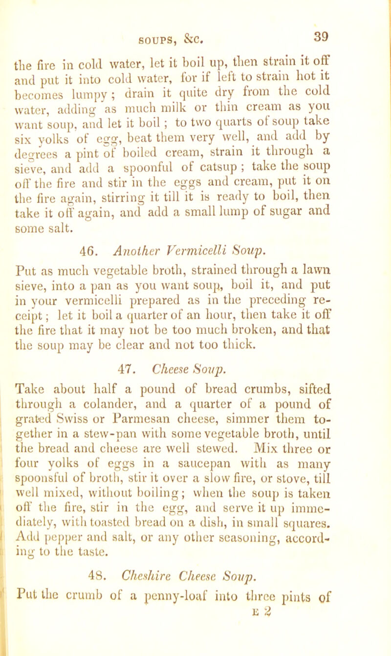the fire in cold water, let it boil up, then strain it off and put it into cold water, for if left to strain hot it becomes lumpy ; drain it quite dry from the cold water, adding as much milk or thin cream as you want soup, and let it boil; to two quarts of soup take six yolks of egg, beat them very well, and add by degrees a pint of boded cream, strain it through a sieve, and add a spoonful of catsup ; take the soup off the fire and stir in the eggs and cream, put it on the fire again, stirring it till it is ready to boil, then take it off again, and add a small lump of sugar and some salt. 46. Another Vermicelli Soup. Put as much vegetable broth, strained through a lawn sieve, into a pan as you want soup, boil it, and put in your vermicelli prepared as in the preceding re- ceipt ; let it boil a quarter of an hour, then take it off the fire that it may not be too much broken, and that the soup may be clear and not too thick. 47. Cheese Soup. Take about half a pound of bread crumbs, sifted through a colander, and a quarter of a pound of grated Swiss or Parmesan cheese, simmer them to- gether in a stew-pan with some vegetable broth, until the bread and cheese are well stewed. Mix three or four yolks of eggs in a saucepan with as many spoonsful of broth, stir it over a slow fire, or stove, till well mixed, without boiling; when the soup is taken off the fire, stir in the egg, and serve it up imme- diately, with toasted bread on a dish, in small squares. Add pepper and salt, or any other seasoning, accord- ing to the taste. 48. Cheshire Cheese Soup. Put the crumb of a penny-loaf into three pints of u 2