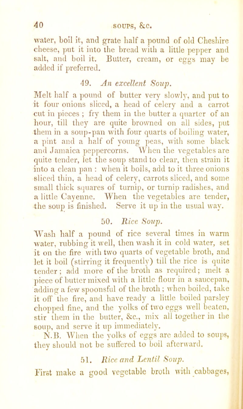 water, boil it, and grate half a pound of old Cheshire cheese, put it into the bread with a little pepper and salt, and boil it. Butter, cream, or eggs may be added if preferred. 49. An excellent Soup. Melt half a pound of butter very slowly, and put to it four onions sliced, a head of celery and a carrot cut in pieces ; fry them in the butter a quarter of an hour, till they are quite browned on all sides, put them in a soup-pan with four quarts of boiling water, a pint and a half of young peas, with some black and Jamaica peppercorns. When the vegetables are quite tender, let the soup stand to clear, then strain it into a clean pan : when it boils, add to it three onions sliced thin, a head of celery, carrots sliced, and some small thick squares of turnip, or turnip radishes, and a little Cayenne. When the vegetables are tender, the soup is finished. Serve it up in the usual way. 50. Rice Soup. Wash half a pound of rice several times in warm water, rubbing it well, then wash it in cold water, set it on the fire with two quarts of vegetable broth, and let it boil (stirring it frequently) till the rice is quite tender; add more of the broth as required; melt a piece of butter mixed with a little flour in a saucepan, adding a few spoonsful of the broth ; when boiled, take it off the fire, and have ready a little boiled parsley chopped fine, and the yolks of two eggs well beaten, stir them in the butter, &c., mix all together in the soup, and serve it up immediately. N.B. When the yolks of eggs arc added to soups, they should not be suffered to boil afterward. 51. Rice and Lentil Soup. First make a good vegetable broth with cabbages,