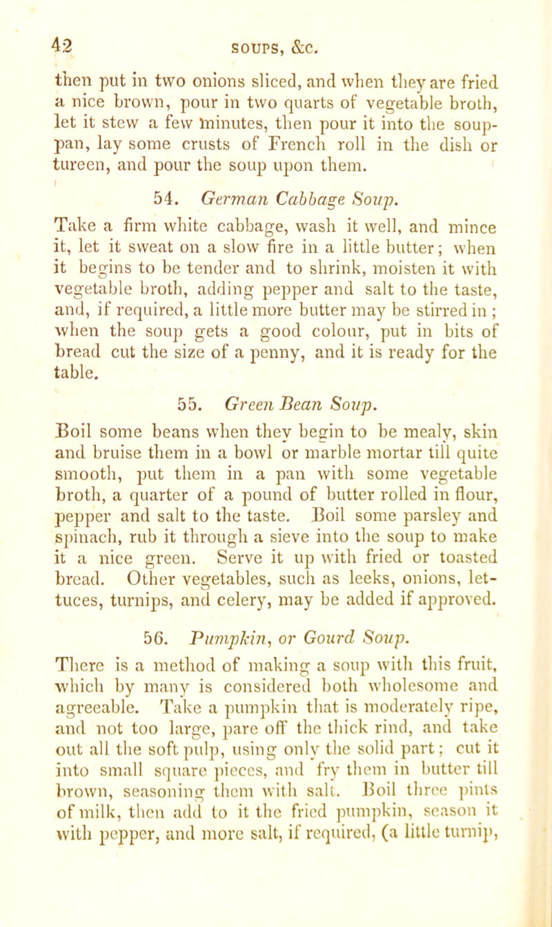 then put in two onions sliced, and when they are fried a nice brown, pour in two quarts of vegetable broth, let it stew a few minutes, then pour it into the soup- pan, lay some crusts of French roll in the dish or tureen, and pour the soup upon them. 54. German Cabbage Soup. Take a firm white cabbage, wash it well, and mince it, let it sweat on a slow fire in a little butter; when it begins to be tender and to shrink, moisten it with vegetable broth, adding pepper and salt to the taste, and, if required, a little more butter may be stirred in ; when the soup gets a good colour, put in bits of bread cut the size of a penny, and it is ready for the table. 55. Green Bean Soup. Boil some beans when they begin to be mealy, skin and bruise them in a bowl or marble mortar till quite smooth, put them in a pan with some vegetable broth, a quarter of a pound of butter rolled in flour, pepper and salt to the taste. Boil some parsley and spinach, rub it through a sieve into the soup to make it a nice green. Serve it up with fried or toasted bread. Other vegetables, such as leeks, onions, let- tuces, turnips, and celery, may be added if approved. 56. Pumpkin, or Gourd Soup. There is a method of making a soup with this fruit, which by many is considered both wholesome and agreeable. Take a pumpkin that is moderately ripe, and not too large, pare off the thick rind, and take out all the soft pulp, using only the solid part; cut it into small square pieces, and fry them in butter till brown, seasoning them with salt. Boil three pints of milk, then add to it the fried pumpkin, season it with pepper, and more salt, if required, (a little turnip,