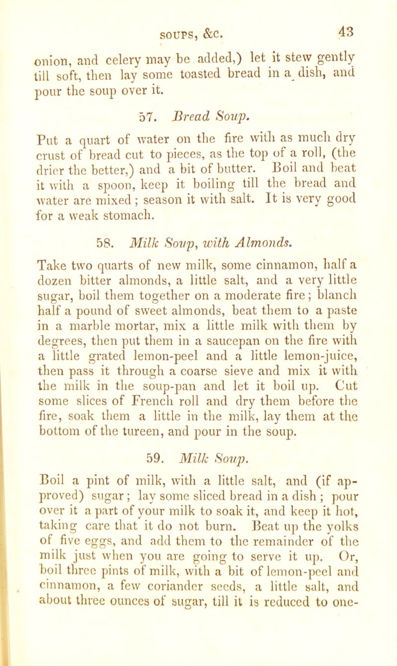 onion, and celery may be added,) let it stew gently till soft, then lay some toasted bread in a_ dish, and pour the soup over it. 57. Bread Soup. Put a quart of water on the fire with as much dry crust of bread cut to pieces, as the top of a roll, (the drier the better,) and a bit of butter. Boil and beat it with a spoon, keep it boiling till the bread and water are mixed ; season it with salt. It is very good for a weak stomach. 58. Milk Soup, with Almonds. Take two quarts of new milk, some cinnamon, half a dozen bitter almonds, a little salt, and a very little sugar, boil them together on a moderate fire; blanch half a pound of sweet almonds, beat them to a paste in a marble mortar, mix a little milk with them by degrees, then put them in a saucepan on the fire with a little grated lemon-peel and a little lemon-juice, then pass it through a coarse sieve and mix it with the milk in the soup-pan and let it boil up. Cut some slices of French roll and dry them before the fire, soak them a little in the milk, lay them at the bottom of the tureen, and pour in the soup. 59. Milk Soup. Boil a pint of milk, with a little salt, and (if ap- proved) sugar ; lay some sliced bread in a dish ; pour over it a part of your milk to soak it, and keep it hot, taking care that it do not burn. Beat up the yolks of five eggs, and add them to the remainder of the milk just when you are going to serve it up. Or, boil three pints of milk, witli a bit of lemon-peel and cinnamon, a few coriander seeds, a little salt, and about three ounces of sugar, till it is reduced to one-