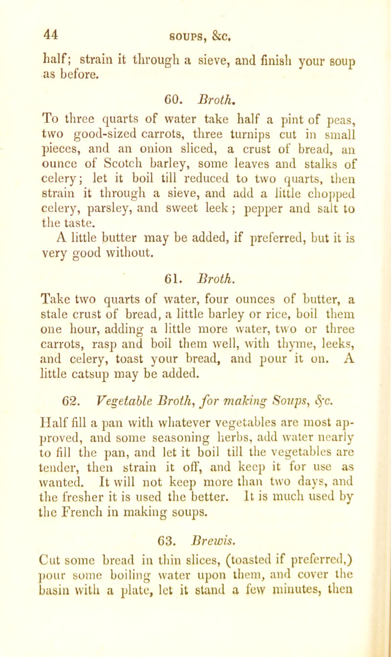 half; strain it through a sieve, and finish your soup as before. 60. Broth. To three quarts of water take half a pint of peas, two good-sized carrots, three turnips cut in small pieces, and an onion sliced, a crust of bread, an ounce of Scotch barley, some leaves and stalks of celery; let it boil till reduced to two quarts, then strain it through a sieve, and add a little chopped celery, parsley, and sweet leek ; pepper and salt to the taste. A little butter may be added, if preferred, but it is very good without. 61. Broth. Take two quarts of water, four ounces of butter, a stale crust of bread, a little barley or rice, boil them one hour, adding a little more water, two or three carrots, rasp and boil them well, with thyme, leeks, and celery, toast your bread, and pour it on. A little catsup may be added. 62. Vegetable Broth, for making Soups, Sfc. Half fill a pan with whatever vegetables are most ap- proved, and some seasoning herbs, add water nearly to fill the pan, and let it boil till the vegetables are tender, then strain it off, and keep it for use as wanted. It will not keep more than two days, and the fresher it is used the better. It is much used by the French in making soups. 63. Brewis. Cut some bread in thin slices, (toasted if preferred,) pour some boiling water upon them, and cover the basin with a plate, let it stand a few minutes, then