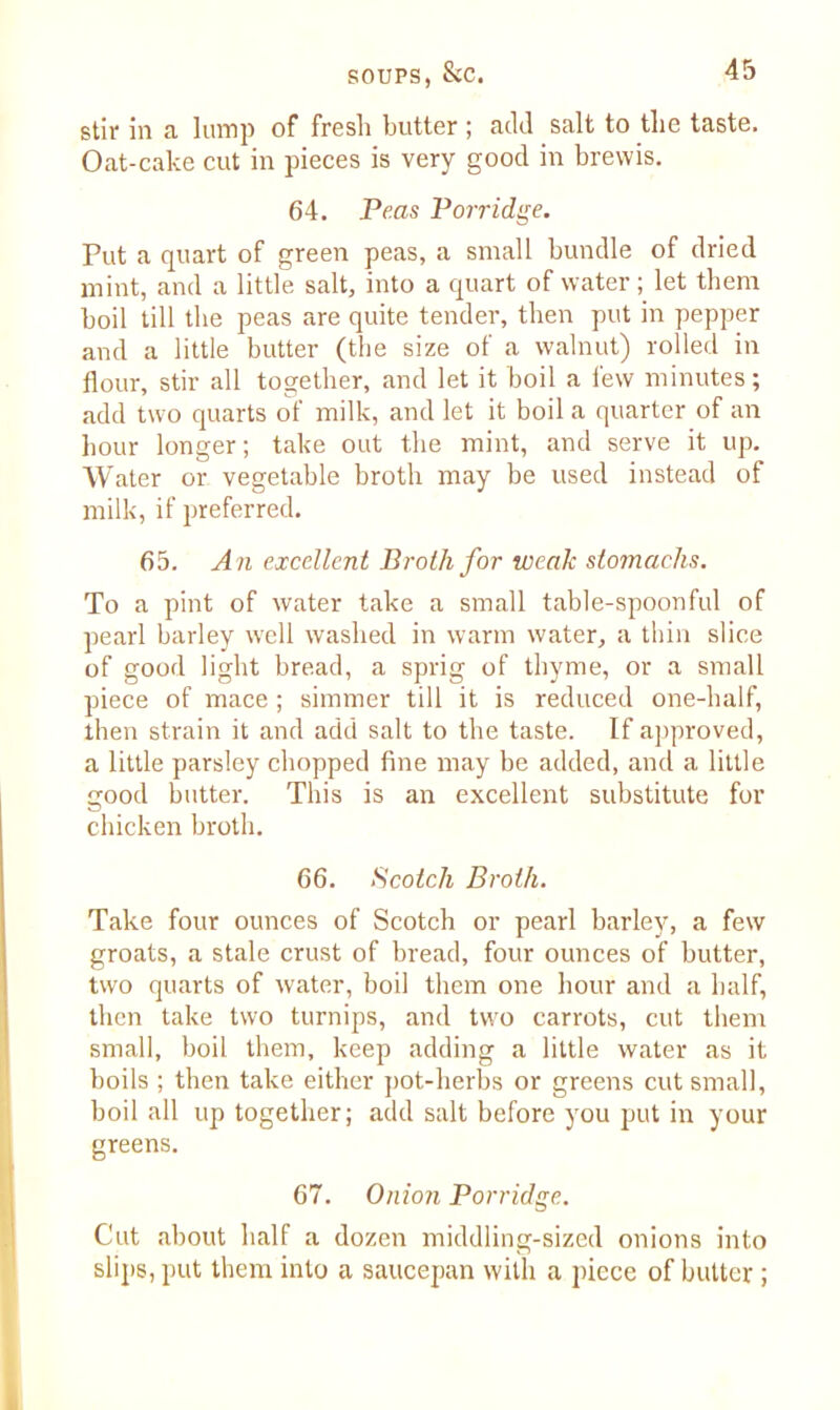stir in a lump of fresh butter ; add salt to the taste. Oat-cake cut in pieces is very good in brewis. 64. Peas Porridge. Put a quart of green peas, a small bundle of dried mint, and a little salt, into a quart of water; let them boil till the peas are quite tender, then put in pepper and a little butter (the size of a walnut) rolled in flour, stir all together, and let it boil a lew minutes; add two quarts of milk, and let it boil a quarter of an hour longer; take out the mint, and serve it up. Water or vegetable broth may be used instead of milk, if preferred. 65. A n excellent Broth for weak stomachs. To a pint of water take a small table-spoonful of pearl barley well washed in warm water, a thin slice of good light bread, a sprig of thyme, or a small piece of mace; simmer till it is reduced one-half, then strain it and add salt to the taste. If approved, a little parsley chopped fine may be added, and a little good butter. This is an excellent substitute for chicken broth. 66. Scotch Broth. Take four ounces of Scotch or pearl barley, a few groats, a stale crust of bread, four ounces of butter, two quarts of water, boil them one hour and a half, then take two turnips, and two carrots, cut them small, boil them, keep adding a little water as it boils ; then take either pot-herbs or greens cut small, boil all up together; add salt before you put in your greens. 67. Onion Porridge. Cut about half a dozen middling-sized onions into slips, put them into a saucepan with a piece of butter;