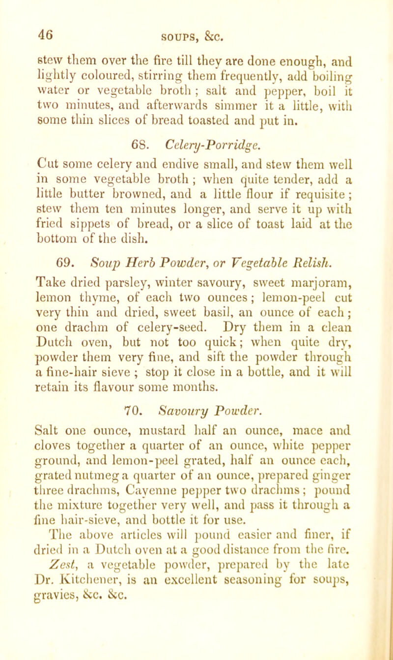 stew them over the fire till they are done enough, and lightly coloured, stirring them frequently, add boiling water or vegetable broth ; salt and pepper, boil it two minutes, and afterwards simmer it a little, with some thin slices of bread toasted and put in. 68. Celery-Porridge. Cut some celery and endive small, and stew them well in some vegetable broth ; when quite tender, add a little butter browned, and a little flour if requisite; stew them ten minutes longer, and serve it up with fried sippets of bread, or a slice of toast laid at the bottom of the dish. 69. Soup Herb Powder, or Vegetable Relish. Take dried parsley, winter savoury, sweet marjoram, lemon thyme, of each two ounces; lemon-peel cut very thin and dried, sweet basil, an ounce of each; one drachm of celery-seed. Dry them in a clean Dutch oven, but not too quick; when quite dry, powder them very fine, and sift the powder through a fine-hair sieve ; stop it close in a bottle, and it will retain its flavour some months. 70. Savoury Powder. Salt one ounce, mustard half an ounce, mace and cloves together a quarter of an ounce, white pepper ground, and lemon-peel grated, half an ounce each, grated nutmeg a quarter of an ounce, prepared ginger three drachms, Cayenne pepper two drachms ; pound the mixture together very well, and pass it through a fine hair-sieve, and bottle it for use. The above articles will pound easier and finer, if dried in a Dutch oven at a good distance from the fire. Zest, a vegetable powder, prepared by the late Dr. Kitchener, is an excellent seasoning for soups, gravies, &c. &c.