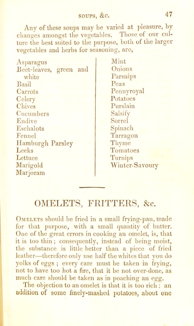 Any of these soups may be varied at pleasure, by changes amongst the vegetables. Those of our cul- ture the best suited to the purpose, both of the larger vegetables and herbs for seasoning, are, Asparagus Mint Beet-leaves, green and Onions white Parsnips Basil Peas Carrots Pennyroyal Celery Potatoes Chives Purslain Cucumbers Salsify Endive Sorrel Eschalots Spinach Fennel Tarragon Hamburgh Parsley Thyme Leeks Tomatoes Lettuce Turnips Marigold Winter-Savoury Marjoram OMELETS, FRITTERS, &c. Omelets should be fried in a small frying-pan, made for that purpose, with a small quantity of butter. One of the great errors in cooking an omelet, is, that it is too thin; consequently, instead of being moist, the substance is little better than a piece of fried leather—therefore only use half the whites that you do yolks of eggs ; every care must be taken in frying, not to have too hot a fire, that it be not over-done, as much care should be taken as in poaching an egg. The objection to an omelet is that it is too rich : an addition of some finely-mashed potatoes, about one