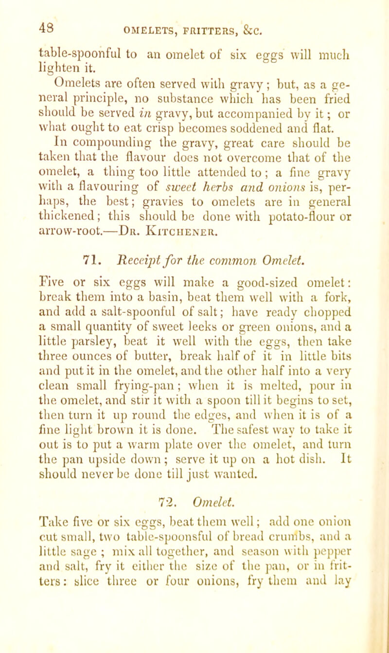 table-spoonful to an omelet of six eggs will much lighten it. Omelets are often served with gravy; but, as a ge- neral principle, no substance which has been fried should be served in gravy, but accompanied by it; or what ought to eat crisp becomes soddened and flat. In compounding the gravy, great care should be taken that the flavour does not overcome that of the omelet, a thing too little attended to; a fine gravy with a flavouring of sweet herbs and onions is, per- haps, the best; gravies to omelets are in general thickened; this should be done with potato-flour or arrow-root.—Da. Kitchener. 71. Receipt for the common Omelet. Five or six eggs will make a good-sized omelet: break them into a basin, beat them well with a fork, and add a salt-spoonful of salt; have ready chopped a small quantity of sweet leeks or green onions, and a little parsley, beat it well with the eggs, then take three ounces of butter, break half of it in little bits and put it in the omelet, and the other half into a very clean small frying-pan; when it is melted, pour in the omelet, and stir it with a spoon till it begins to set, then turn it lip round the edges, and when it is of a fine light brown it is done. The safest way to take it out is to put a warm plate over the omelet, and turn the pan upside down; serve it up on a hot dish. It should never be done till just wanted. 72. Omelet. Take five or six eggs, beat them well; add one onion cut small, two table-spoonsful of bread crumbs, and a little sage ; mix all together, and season with pepper and salt, fry it either the size of the pan, or in frit- ters : slice three or four onions, fry them and lay