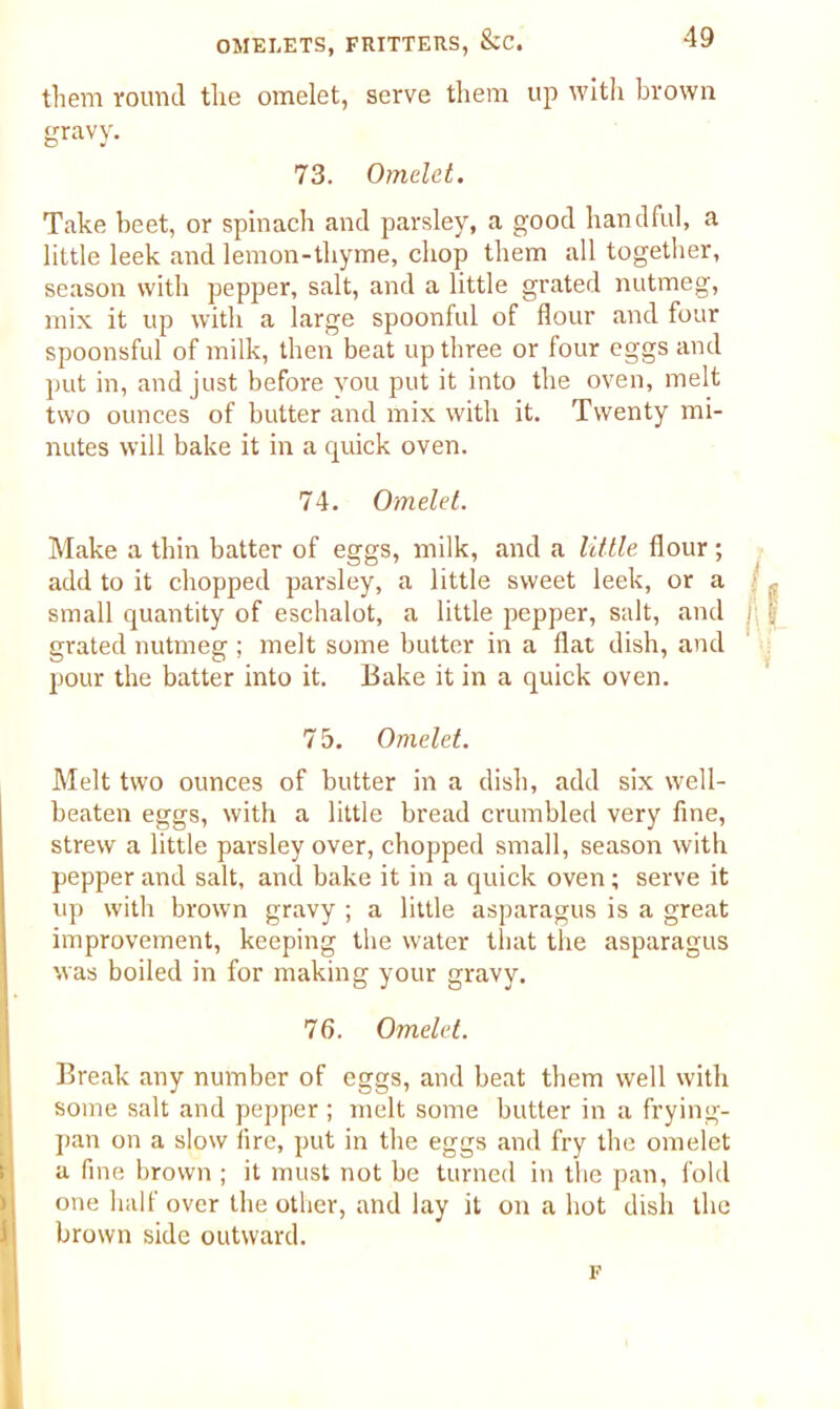 them round the omelet, serve them up with brown gravy. 73. Omelet. Take beet, or spinach and parsley, a good handful, a little leek and lemon-thyme, chop them all together, season with pepper, salt, and a little grated nutmeg, mix it up with a large spoonful of flour and four spoonsful of milk, then beat up three or four eggs and put in, and just before you put it into the oven, melt two ounces of butter and mix with it. Twenty mi- nutes will bake it in a quick oven. 74. Omelet. Make a thin batter of eggs, milk, and a little flour ; add to it chopped parsley, a little sweet leek, or a small quantity of eschalot, a little pepper, salt, and grated nutmeg; melt some butter in a flat dish, and pour the batter into it. Bake it in a quick oven. 75. Omelet. Melt two ounces of butter in a dish, add six well- beaten eggs, with a little bread crumbled very fine, strew a little parsley over, chopped small, season with pepper and salt, and bake it in a quick oven; serve it up with brown gravy ; a little asparagus is a great improvement, keeping the water that the asparagus Mas boiled in for making your gravy. 76. Omelet. Break any number of eggs, and beat them well with some salt and pepper; melt some butter in a frying- pan on a slow lire, put in the eggs and fry the omelet a fine brown ; it must not be turned in the pan, fold one half over the other, and lay it on a hot dish the brown side outward. F