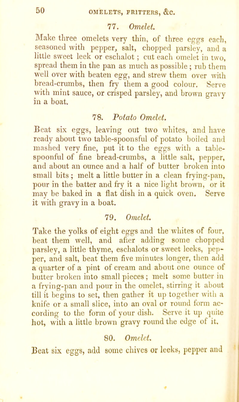 77. Omelet. Make three omelets very thin, of three eggs each, seasoned with pepper, salt, chopped parsley, and a little sweet leek or eschalot; cut each omelet in two, spread them in the pan as much as possible ; rub them well over with beaten egg, and strew them over with bread-crumbs, then fry them a good colour. Serve with mint sauce, or crisped parsley, and brown gravy in a boat. 78. Potato Omelet. Beat six eggs, leaving out two whites, and have ready about two table-spoonsful of potato boiled and mashed very fine, put it to the eggs with a table- spoonful of fine bread-crumbs, a little salt, pepper, and about an ounce and a half of butter broken into small bits; melt a little butter in a clean frying-pan, pour in the batter and fry it a nice light brown, or it may be baked in a flat dish in a quick oven. Serve it with gravy in a boat. 79. Omelet. Take the yolks of eight eggs and the whites of four, beat them well, and after adding some chopped parsley, a little thyme, eschalots or sweet leeks, pep- per, and salt, beat them five minutes longer, then add a quarter of a pint of cream and about one ounce of butter broken into small pieces; melt some butter in a frying-pan and pour in the omelet, stirring it about till it begins to set, then gather it up together with a knife or a small slice, into an oval or round form ac- cording to the form of your dish. Serve it up quite hot, with a little brown gravy round the edge of it. 80. Omelet. Beat six eggs, add some chives or leeks, pepper and