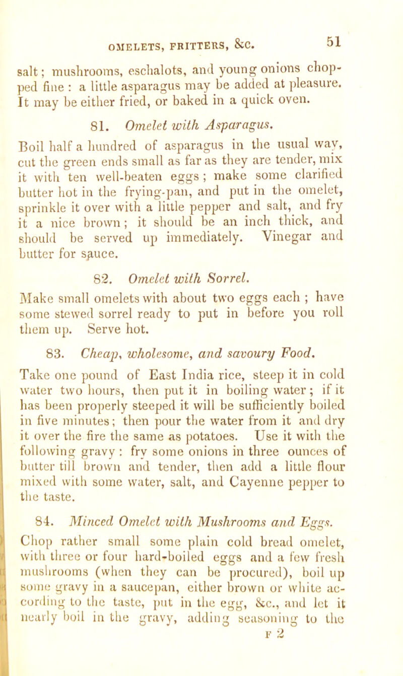 salt; mushrooms, eschalots, and young onions chop- ped fine : a little asparagus may be added at pleasure. It may be either fried, or baked in a quick oven. 81. Omelet with Asparagus. Boil half a hundred of asparagus in the usual way, cut the green ends small as far as they are tender, mix it with ten well-beaten eggs ; make some clarified butter hot in the frying-pan, and put in the omelet, sprinkle it over with a little pepper and salt, and fry it a nice brown ; it should be an inch thick, and should be served up immediately. Vinegar and butter for spuce. 82. Omelet with Sorrel. Make small omelets with about two eggs each ; have some stewed sorrel ready to put in before you roll them up. Serve hot. 83. Cheap, wholesome, and savoury Food. Take one pound of East India rice, steep it in cold water two hours, then put it in boiling water; if it has been properly steeped it will be sufficiently boiled in five minutes; then pour the water from it and dry it over the fire the same as potatoes. Use it with the following gravy ; fry some onions in three ounces of butter till brown and tender, then add a little flour mixed with some water, salt, and Cayenne pepper to the taste. 84. Minced Omelet with Mushrooms and Eggs. Chop rather small some plain cold bread omelet, with three or four hard-boiled eggs and a few fresh mushrooms (when they can be procured), boil up some gravy in a saucepan, either brown or white ac- cording to the taste, put in the egg, &c., and let it nearly boil in the gravy, adding seasoning to the