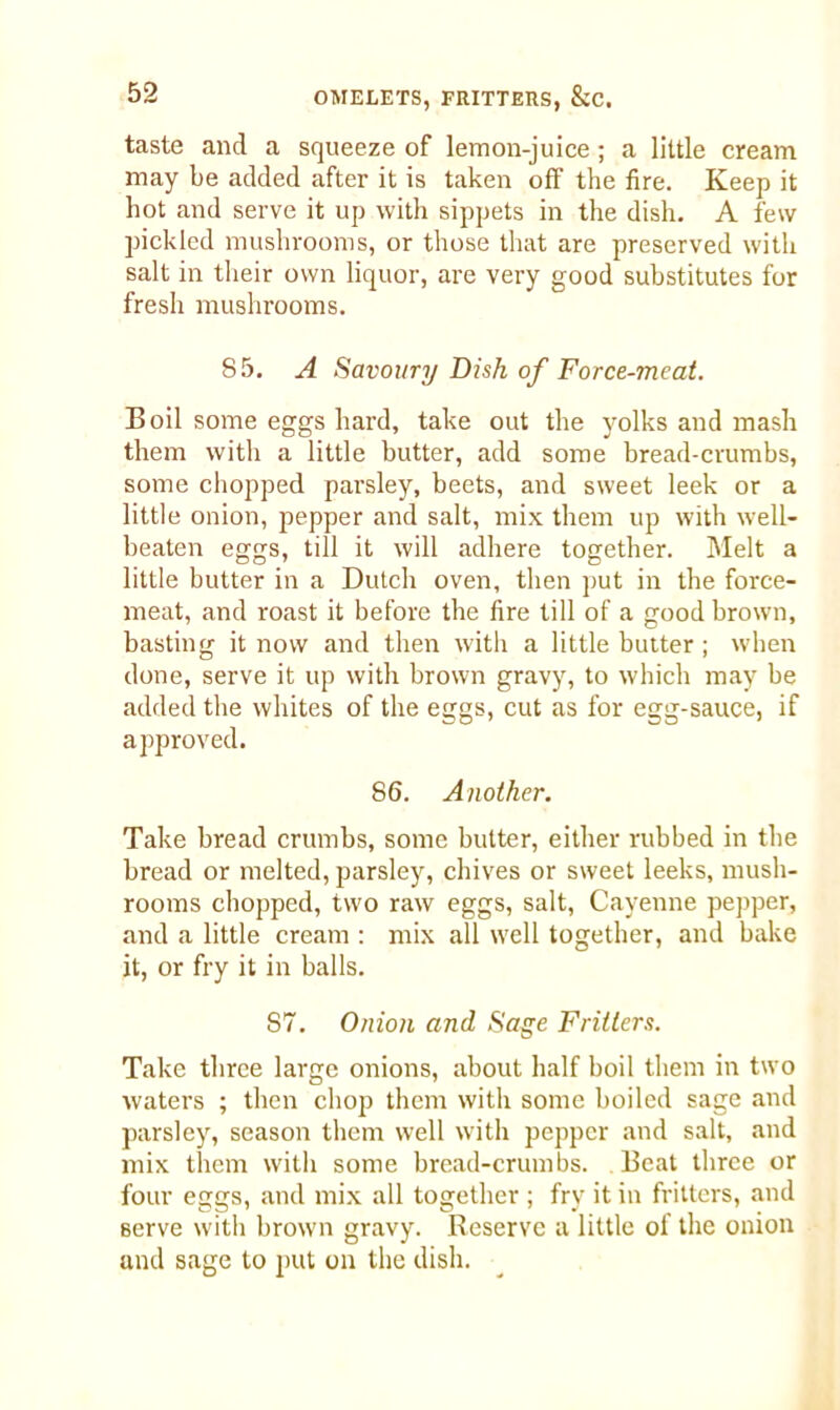 taste and a squeeze of lemon-juice ; a little cream may be added after it is taken off the fire. Keep it hot and serve it up with sippets in the dish. A few pickled mushrooms, or those that are preserved with salt in their own liquor, are very good substitutes for fresh mushrooms. 85. A Savoury Dish of Force-meat. Boil some eggs hard, take out the yolks and mash them with a little butter, add some bread-crumbs, some chopped parsley, beets, and sweet leek or a little onion, pepper and salt, mix them up with well- beaten eggs, till it will adhere together. Melt a little butter in a Dutch oven, then put in the force- meat, and roast it before the fire till of a good brown, basting it now and then with a little butter ; when done, serve it up with brown gravy, to which may be added the whites of the eggs, cut as for egg-sauce, if approved. 86. Another. Take bread crumbs, some butter, either rubbed in the bread or melted, parsley, chives or sweet leeks, mush- rooms chopped, two raw eggs, salt, Cayenne pepper, and a little cream : mix all well together, and bake it, or fry it in balls. S7. Onion and Sage Fritters. Take three large onions, about half boil them in two waters ; then chop them with some boiled sage and parsley, season them well with pepper and salt, and mix them with some bread-crumbs. Beat three or four eggs, and mix all together ; fry it in fritters, and serve with brown gravy. Reserve a little of the onion and sage to put on the dish.