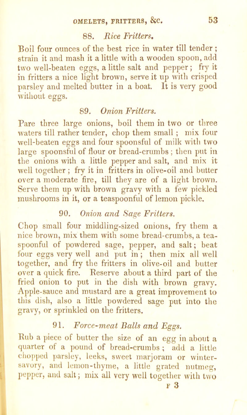 88. Rice Fritters. Boil four ounces of the best rice in water till tender ; strain it and mash it a little with a wooden spoon, add two well-beaten eggs, a little salt and pepper; fry it in fritters a nice light brown, serve it up with crisped parsley and melted butter in a boat. It is very good without eggs. 89. Onion Fritters. Pare three large onions, boil them in two or three waters till rather tender, chop them small ; mix four well-beaten eggs and four spoonsful of milk with two large spoonsful of flour or bread-crumbs ; then put in the onions with a little pepper and salt, and mix it well together ; fry it in fritters in olive-oil and butter over a moderate fire, till they are of a light brown. Serve them up with brown gravy with a few pickled mushrooms in it, or a teaspoonful of lemon pickle. 90. Onion and Sage Fritters. Chop small four middling-sized onions, fry them a nice brown, mix them with some bread-crumbs, a tea- spoonful of powdered sage, pepper, and salt; beat four eggs very well and put in; then mix ail well together, and fry the fritters in olive-oil and butter over a quick fire. Reserve about a third part of the fried onion to put in the dish with brown gravy. Apple-sauce and mustard are a great improvement to this dish, also a little powdered sage put into the gravy, or sprinkled on the fritters. 91. Force-meat Balls and Eggs. Rub a piece of butter the size of an egg in about a quarter of a pound of bread-crumbs ; add a little chopped parsley, leeks, sweet marjoram or winter- savory, and lemon-thyme, a little grated nutmeg, pepper, and salt; mix all very well together with two F 3