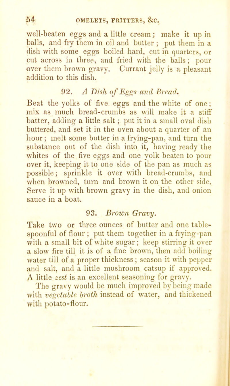 well-beaten eggs and a little cream j make it up in balls, and fry them in oil and butter ; put them in a dish with some eggs boiled hard, cut in quarters, or cut across in three, and fried with the balls; pour over them brown gravy. Currant jelly is a pleasant addition to this dish. 92. A Dish of Eggs and Bread. Beat the yolks of five eggs and the white of one; mix as much bread-crumbs as will make it a stiff batter, adding a little salt ; put it in a small oval dish buttered, and set it in the oven about a quarter of an hour; melt some butter in a frying-pan, and turn the substance out of the dish into it, having ready the whites of the five eggs and one yolk beaten to pour over it, keeping it to one side of the pan as much as possible; sprinkle it over with bread-crumbs, and when browned, turn and brown it on the other side. Serve it up with brown gravy in the dish, and onion sauce in a boat. 93. Brown Gravy. Take two or three ounces of butter and one table- spoonful of flour ; put them together in a frying-pan with a small bit of white sugar; keep stirring it over a slow fire till it is of a fine brown, then add boiling water till of a proper thickness; season it with pepper and salt, and a little mushroom catsup if approved. A little zest is an excellent seasoning for gravy. The gravy would be much improved by being made with vegetable broth instead of water, and thickened with potato-flour.