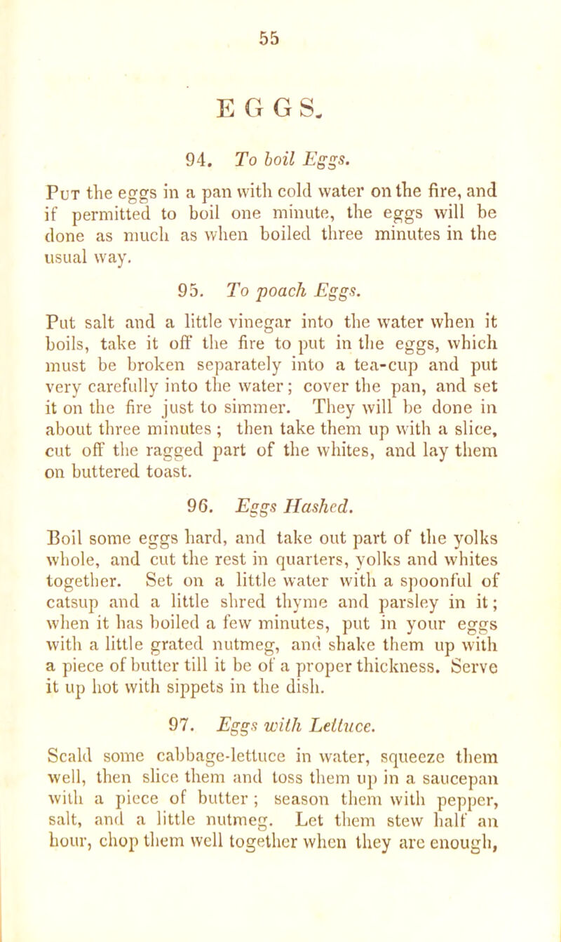 EGGS. 94. To boil Eggs. Put the eggs in a pan with cold water on the fire, and if permitted to boil one minute, the eggs will be done as much as when boiled three minutes in the usual way. 95. To poach Eggs. Put salt and a little vinegar into the water when it boils, take it off the fire to put in the eggs, which must be broken separately into a tea-cup and put very carefully into the water; cover the pan, and set it on the fire just to simmer. They will be done in about three minutes ; then take them up with a slice, cut off the ragged part of the whites, and lay them on buttered toast. 96. Eggs Hashed. Boil some eggs hard, and take out part of the yolks whole, and cut the rest in quarters, yolks and whites together. Set on a little water with a spoonful of catsup and a little shred thyme and parsley in it; when it has boiled a few minutes, put in your eggs with a little grated nutmeg, and shake them up with a piece of butter till it be of a proper thickness. Serve it up hot with sippets in the dish. 97. Eggs with Lettuce. Scald some cabbagedettuce in water, squeeze them well, then slice them and toss them up in a saucepan with a piece of butter ; season them with pepper, salt, and a little nutmeg. Let them stew half an hour, chop them well together when they are enough,