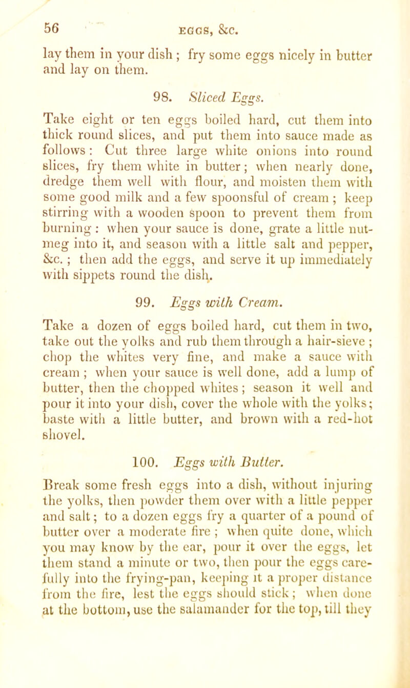 lay them in your dish ; fry some eggs nicely in butter and lay on them. 98. Sliced Eggs. Take eight or ten eggs boiled hard, cut them into thick round slices, and put them into sauce made as follows: Cut three large white onions into round slices, fry them white in butter; when nearly done, dredge them well with flour, and moisten them with some good milk and a few spoonsful of cream ; keep stirring with a wooden spoon to prevent them from burning : when your sauce is done, grate a little nut- meg into it, and season with a little salt and pepper, &c. ; then add the eggs, and serve it up immediately with sippets round the dish. 99. Eggs with Cream. Take a dozen of eggs boiled hard, cut them in two, take out the yolks and rub them through a hair-sieve ; chop the whites very fine, and make a sauce with cream ; when your sauce is well done, add a lump of butter, then the chopped whites; season it well and pour it into your dish, cover the whole with the yolks; baste with a little butter, and brown with a red-hot shovel. 100. Eggs with Butter. Break some fresh eggs into a dish, without injuring the yolks, then powder them over with a little pepper and salt; to a dozen eggs fry a quarter of a pound of butter over a moderate fire ; when quite done, which you may know by the ear, pour it over the eggs, let them stand a minute or two, then pour the eggs care- fully into the frying-pan, keeping it a proper distance from the fire, lest the eggs should stick ; when done at the bottom, use the salamander for the top, till they