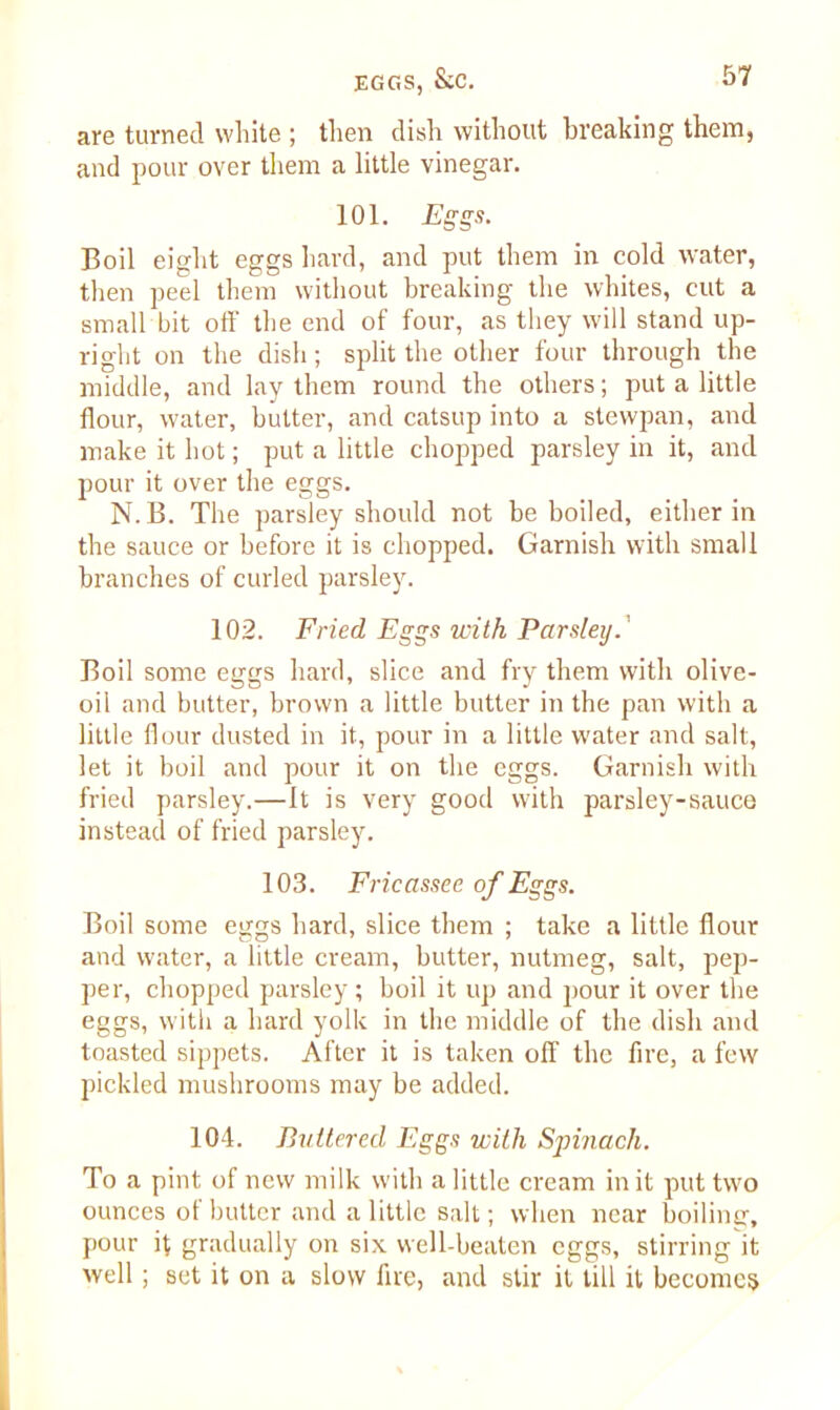 are turned white ; then dish without breaking them, and pour over them a little vinegar. 101. Eggs. Boil eight eggs hard, and put them in cold water, then peel them without breaking the whites, cut a small bit off the end of four, as they will stand up- right on the dish; split the other four through the middle, and lay them round the others; put a little flour, water, butter, and catsup into a stewpan, and make it hot; put a little chopped parsley in it, and pour it over the eggs. N.B. The parsley should not be boiled, either in the sauce or before it is chopped. Garnish with small branches of curled parsley. 102. Fried Eggs with Parsley. Boil some eggs hard, slice and fry them with olive- oil and butter, brown a little butter in the pan with a little flour dusted in it, pour in a little water and salt, let it boil and pour it on the eggs. Garnish with fried parsley.—It is very good with parsley-sauce instead of fried parsley. 103. Fricassee of Eggs. Boil some eggs hard, slice them ; take a little flour and water, a little cream, butter, nutmeg, salt, pep- per, chopped parsley; boil it up and pour it over the eggs, with a hard yolk in the middle of the dish and toasted sippets. After it is taken off the fire, a few pickled mushrooms may be added. 104. Puttered Eggs with Spinach. To a pint of new milk with a little cream in it put two ounces of butter and a little salt; when near boiling, pour it gradually on six well-beaten eggs, stirring it well; set it on a slow lire, and stir it till it becomes