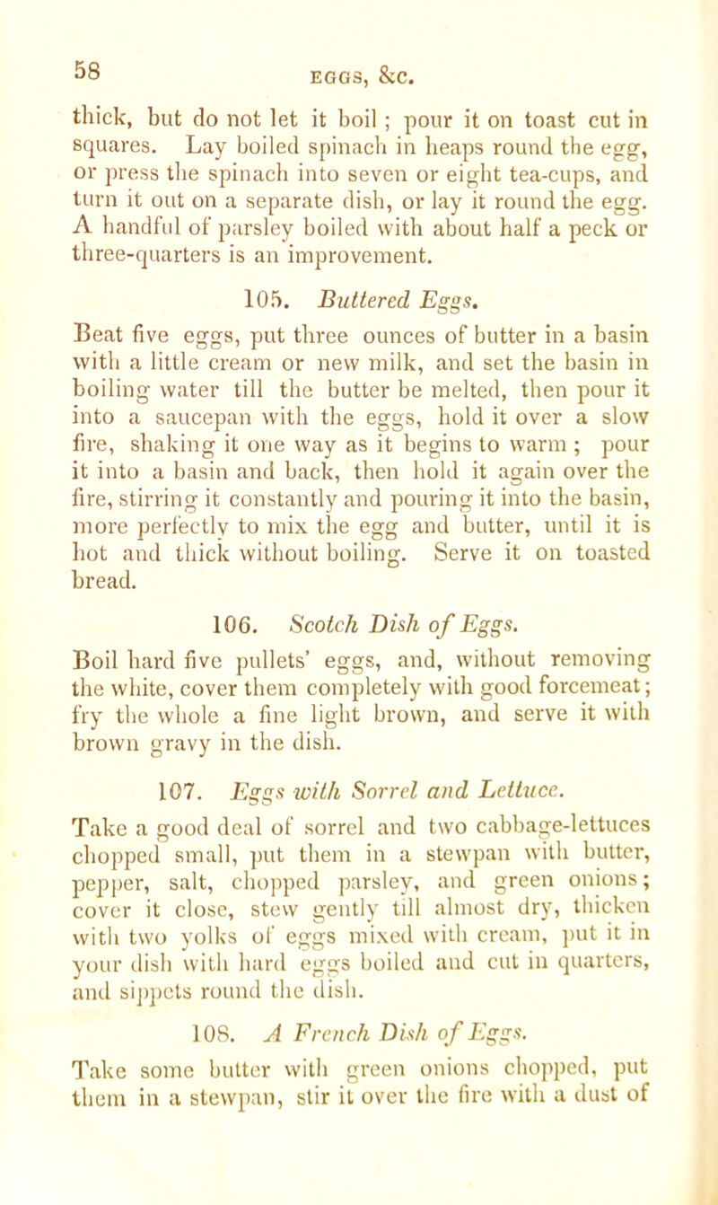 thick, but do not let it boil ; pour it on toast cut in squares. Lay boiled spinach in heaps round the egg, or press the spinach into seven or eight tea-cups, and turn it out on a separate dish, or lay it round the egg. A handful of parsley boiled with about half a peck or three-quarters is an improvement. 105. Buttered Eggs. Beat five eggs, put three ounces of butter in a basin with a little cream or new milk, and set the basin in boiling water till the butter be melted, then pour it into a saucepan with the eggs, hold it over a slow fire, shaking it one way as it begins to warm ; pour it into a basin and back, then hold it again over the fire, stirring it constantly and pouring it into the basin, more perfectly to mix the egg and butter, until it is hot and thick without boiling. Serve it on toasted bread. 106. Scotch Dish of Eggs. Boil hard five pullets’ eggs, and, without removing the white, cover them completely with good forcemeat; fry the whole a fine light brown, and serve it with brown gravy in the dish. 107. Eggs with Sorrel and Lettuce. Take a good deal of sorrel and two cabbage-lettuces chopped small, put them in a stewpan with butter, pepper, salt, chopped parsley, and green onions; cover it close, stew gently till almost dry, thicken with two yolks of eggs mixed with cream, put it in your dish with hard eggs boiled and cut in quarters, and sippets round the dish. 10S. A French Dish of Eggs. Take some butter with green onions chopped, put them in a stewpan, stir it over the fire with a dust of