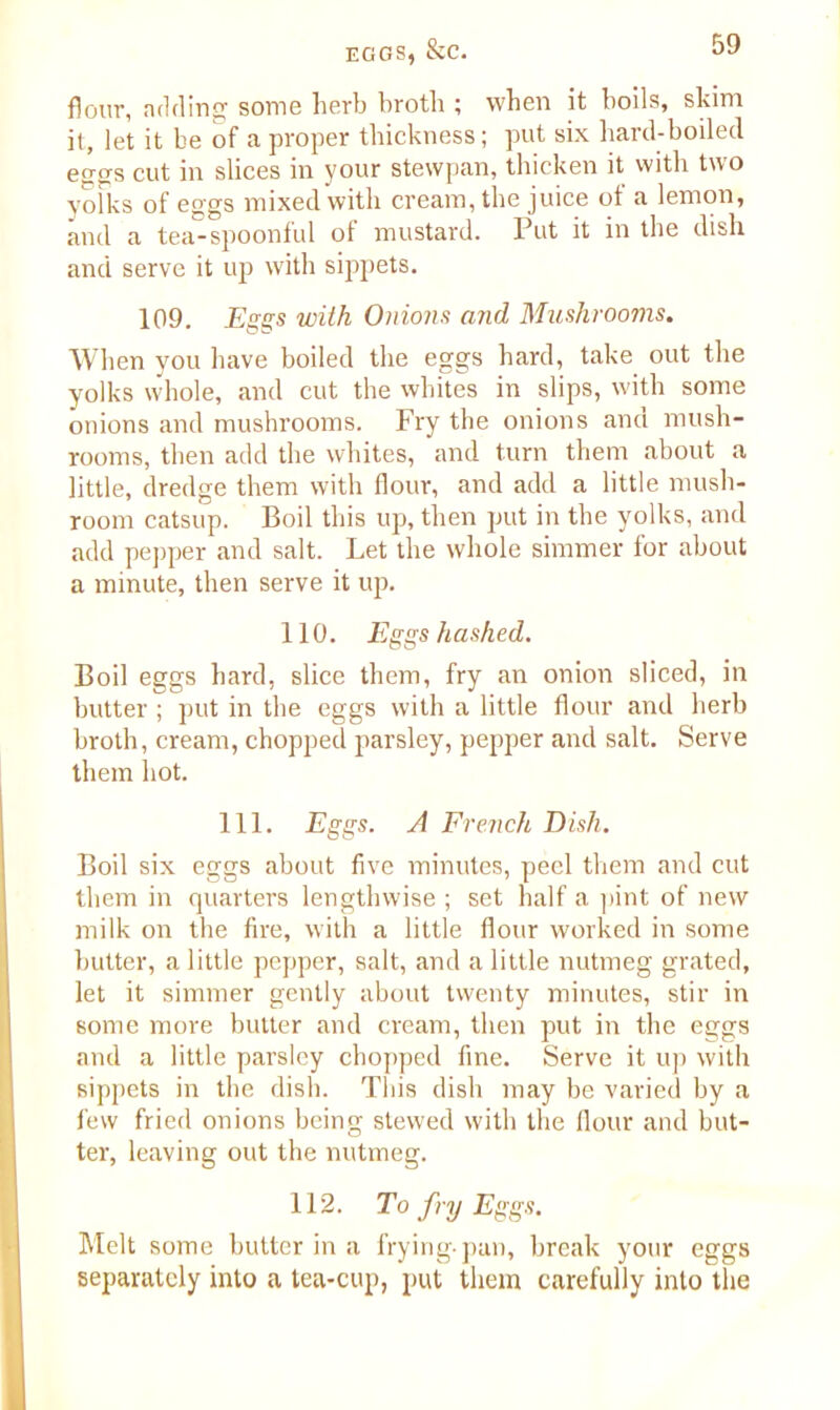 flour, a tiding some herb broth ; when it boils, skim it, let it be of a proper thickness; put six hard-boiled eggs cut in slices in your stewpan, thicken it with two yoiks of eggs mixed with cream, the juice ot a lemon, and a tea-spoonful ot mustard. Put it in the dish and serve it up with sippets. 109. Eggs with Onions and Mushrooms. When you have boiled the eggs hard, take out the yolks whole, and cut the whites in slips, with some onions and mushrooms. Fry the onions ana mush- rooms, then add the whites, and turn them about a little, dredge them with flour, and add a little mush- room catsup. Boil this up, then put in the yolks, and add pepper and salt. Let the whole simmer for about a minute, then serve it up. 110. Eggs hashed. Boil eggs hard, slice them, fry an onion sliced, in butter ; put in the eggs with a little flour and herb broth, cream, chopped parsley, pepper and salt. Serve them hot. 111. Eggs. A French Dish. Boil six eggs about five minutes, peel them and cut them in quarters lengthwise ; set half a pint of new milk on the fire, with a little flour worked in some butter, a little pepper, salt, and a little nutmeg grated, let it simmer gently about twenty minutes, stir in some more butter and cream, then put in the eggs and a little parsley chopped fine. Serve it up with sippets in the dish. This dish may be varied by a few fried onions being stewed with the flour and but- ter, leaving out the nutmeg. 112. To fry Eggs. Melt some butter in a frying-pan, break your eggs (separately into a tea-cup, put them carefully into the