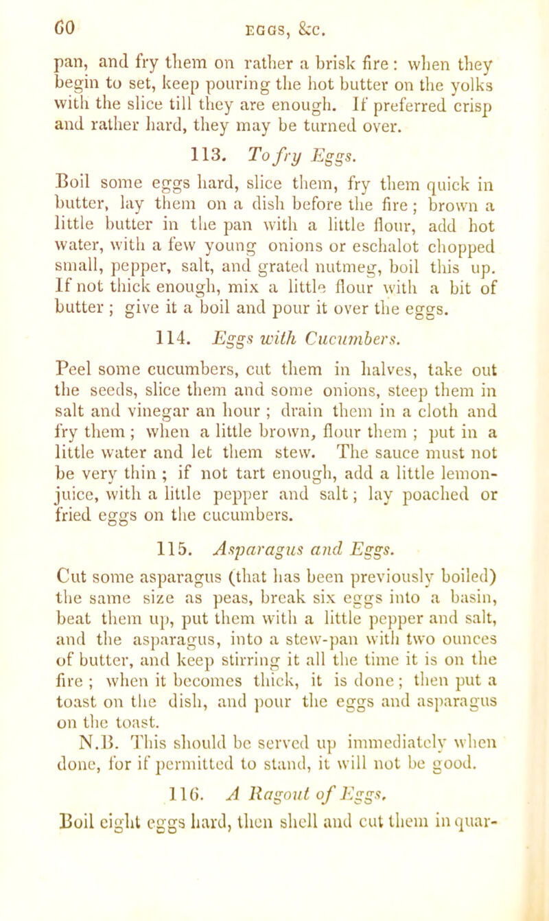 pan, and fry them on rather a brisk fire : when they begin to set, keep pouring the hot butter on the yolks with the slice till they are enough. If preferred crisp and rather hard, they may be turned over. 113. To fry Eggs. Boil some eggs hard, slice them, fry them quick in butter, lay them on a dish before the fire; brown a little butter in the pan with a little flour, add hot water, with a few young onions or eschalot chopped small, pepper, salt, and grated nutmeg, boil this up. If not thick enough, mix a little flour with a bit of butter ; give it a boil and pour it over the eggs. 114. Eggs with Cucumbers. Peel some cucumbers, cut them in halves, take out the seeds, slice them and some onions, steep them in salt and vinegar an hour ; drain them in a cloth and fry them ; when a little brown, flour them ; put in a little water and let them stew. The sauce must not be very thin ; if not tart enough, add a little lemon- juice, with a little pepper and salt; lay poached or fried eggs on the cucumbers. 115. Asparagus and Eggs. Cut some asparagus (that has been previously boiled) the same size as peas, break six eggs into a basin, beat them up, put them with a little pepper and salt, and the asparagus, into a stew-pan with two ounces of butter, and keep stirring it all the time it is on the fire ; when it becomes thick, it is done; then put a toast on the dish, and pour the eggs and asparagus on the toast. N.B. This should be served up immediately when done, for if permitted to stand, it will not be good. 116. A Ragout of Eggs, Boil eight eggs hard, then shell and cut them in quar-