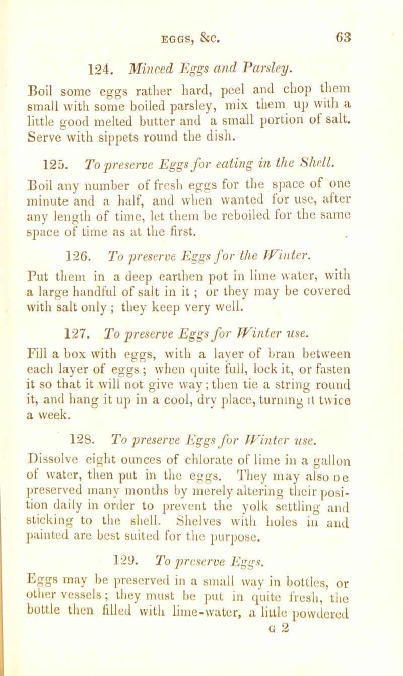 124. Minced Eggs and Parsley. Boil some eggs rather hard, peel and chop them small with some boiled parsley, mix them up with a little good melted butter and a small portion of salt. Serve with sippets round the dish. 125. To preserve Eggs for eating in the Shell. Boil any number of fresh eggs for the space of one minute and a half, and when wanted for use, after any length of time, let them be reboiled for the same space of time as at the first. 126. To preserve Eggs for the Winter. Put them in a deep earthen pot in lime water, with a large handful of salt in it ; or they may be covered with salt only ; they keep very well. 127. To preserve Eggs for Winter use. Fill a box with eggs, with a layer of bran between each layer of eggs ; when quite full, lock it, or fasten it so that it will not give way; then tie a string round it, and hang it up in a cool, dry place, turning it twice a week. 128. To preserve Eggs for Winter use. Dissolve eight ounces of chlorate of lime in a gallon of water, then put in the eggs. They may also De preserved many months by merely altering their posi- tion daily in order to prevent the yolk settling and sticking to the shell. Shelves with holes in and painted are best suited for the purpose. 129. To preserve Eggs. Eggs may be preserved in a small way in bottles, or other vessels; they must be put in quite fresh, the bottle then filled with lime-water, a little powdered g 2