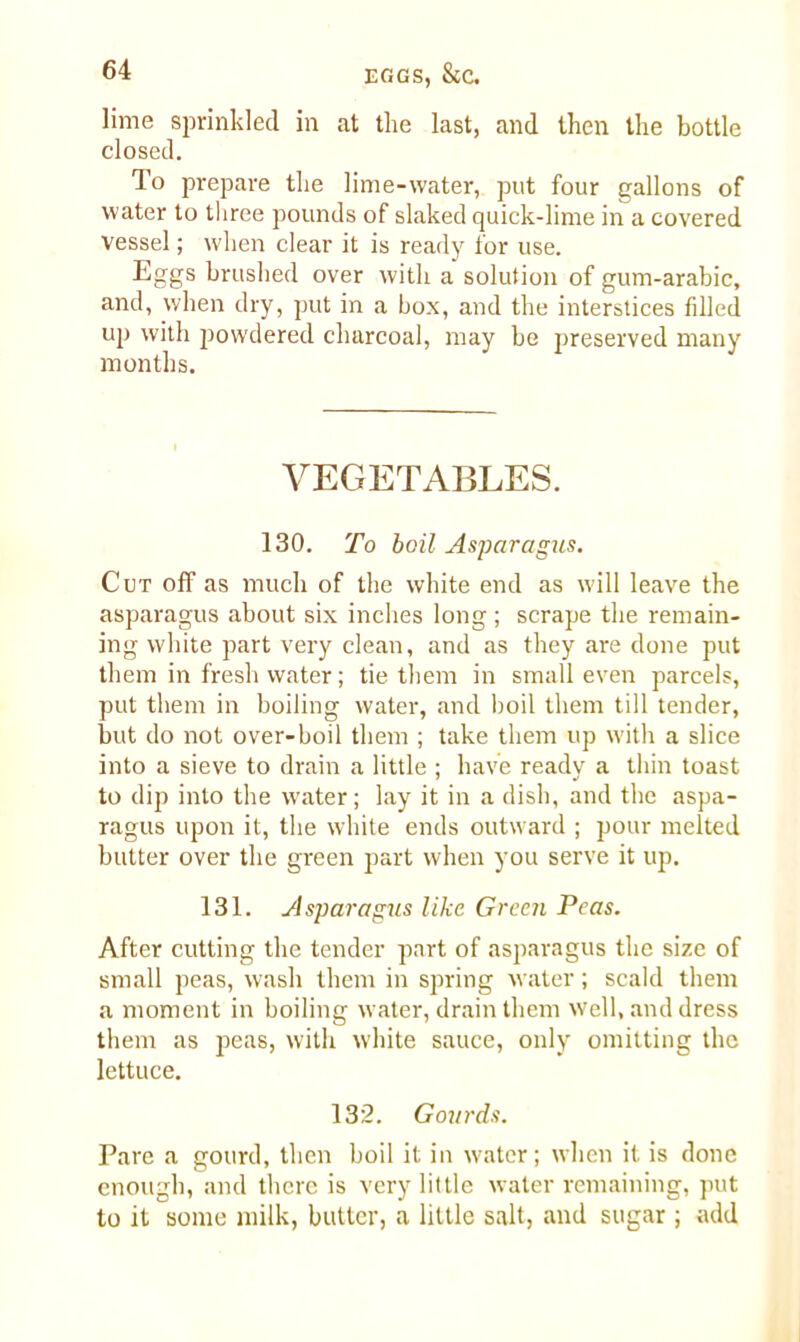 lime sprinkled in at the last, and then the bottle closed. To prepare the lime-water, put four gallons of water to three pounds of slaked quick-lime in a covered vessel; when clear it is ready for use. Eggs brushed over with a solution of gum-arabic, and, when dry, put in a box, and the interstices fdled up with powdered charcoal, may be preserved many months. VEGETABLES. 130. To boil Asparagus. Cut off as much of the white end as will leave the asparagus about six inches long ; scrape the remain- ing white part very clean, and as they are done put them in fresh water; tie them in small even parcels, put them in boiling water, and boil them till tender, but do not over-boil them ; take them up with a slice into a sieve to drain a little ; have ready a thin toast to dip into the water; lay it in a dish, and the aspa- ragus upon it, the white ends outward ; pour melted butter over the green part when you serve it up. 131. Asparagus like Green Peas. After cutting the tender part of asparagus the size of small peas, wash them in spring water; scald them a moment in boiling water, drain them well, and dress them as peas, with white sauce, only omitting the lettuce. 132. Gourds. Pare a gourd, then boil it in water; when it is done enough, and there is very little water remaining, put to it some milk, butter, a little salt, and sugar ; add