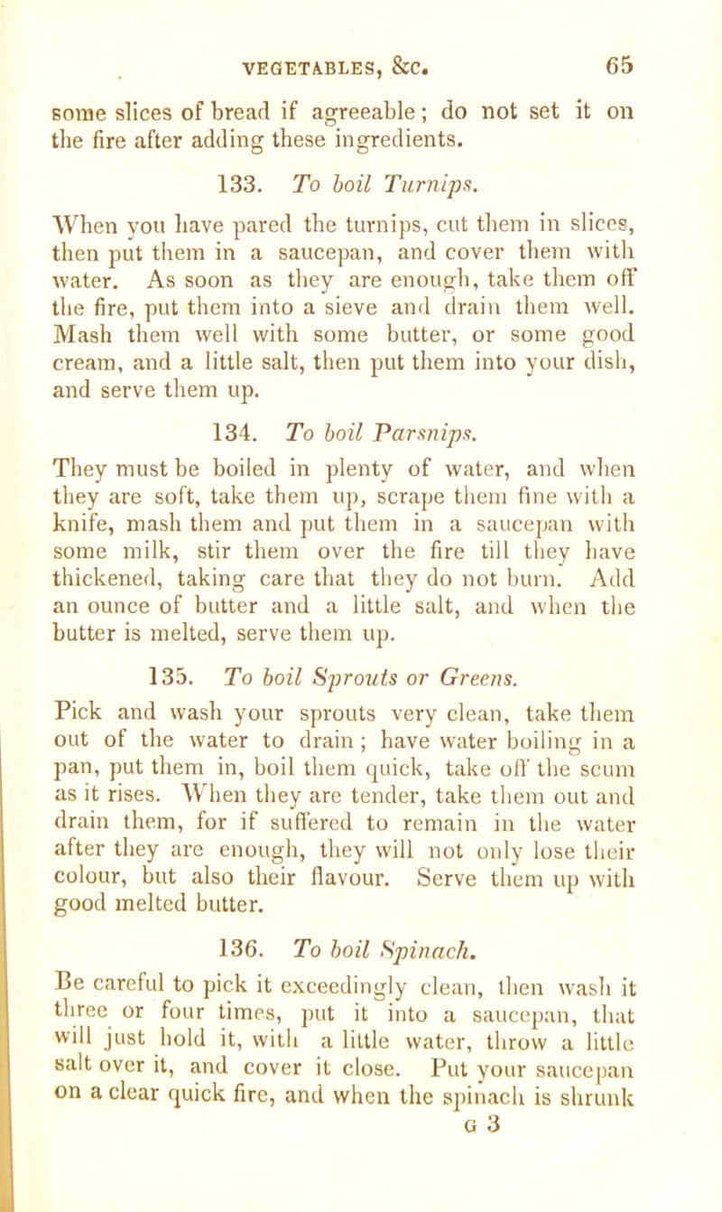 some slices of bread if agreeable; do not set it on the fire after adding these ingredients. 133. To boil Turnips. When you have pared the turnips, cut them in slices, then put them in a saucepan, and cover them with water. As soon as they are enough, take them off the fire, put them into a sieve and drain them well. Mash them well with some butter, or some good cream, and a little salt, then put them into your dish, and serve them up. 134. To boil Parsnips. They must be boiled in plenty of water, and when they are soft, take them up, scrape them fine with a knife, mash them and put them in a saucepan with some milk, stir them over the fire tilL they have thickened, taking care that they do not burn. Add an ounce of butter and a little salt, and when the butter is melted, serve them up. 135. To boil Sprouts or Greens. Pick and wash your sprouts very clean, take them out of the water to drain; have water boiling in a pan, put them in, boil them quick, take off the scum as it rises. When they are tender, take them out and drain them, for if suffered to remain in the water after they are enough, they will not only lose then- colour, but also their flavour. Serve them up with good melted butter. 136. To boil Spinach. Be careful to pick it exceedingly clean, then wash it three or four times, put it into a saucepan, that will just hold it, with a little water, throw a little salt over it, and cover it close. Put your saucepan on a clear quick fire, and when the spinach is shrunk G 3