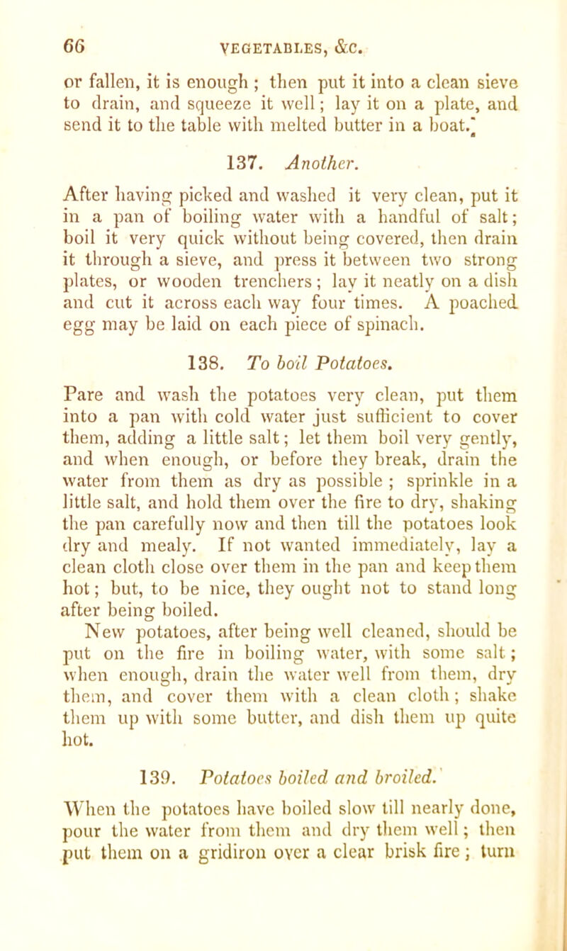or fallen, it is enough ; then put it into a clean sieve to drain, and squeeze it well; lay it on a plate, and send it to the table with melted butter in a boat. a 137. Another. After having picked and washed it very clean, put it in a pan of boiling water with a handful of salt; boil it very quick without being covered, then drain it through a sieve, and press it between two strong plates, or wooden trenchers ; lay it neatly on a dish and cut it across each way four times. A poached, egg may be laid on each piece of spinach. 138. To boil Potatoes. Pare and wash the potatoes very clean, put them into a pan with cold water just sufficient to cover them, adding a little salt; let them boil very gently, and when enough, or before they break, drain the water from them as dry as possible ; sprinkle in a little salt, and hold them over the fire to dry, shaking the pan carefully now and then till the potatoes look dry and mealy. If not wanted immediately, lay a clean cloth close over them in the pan and keep them hot; but, to be nice, they ought not to stand long after being boiled. New potatoes, after being well cleaned, should be put on the fire in boiling water, with some salt; when enough, drain the water well from them, dry them, and cover them with a clean cloth; shake them up with some butter, and dish them up quite hot. 139. Potatoes boiled and broiled. When the potatoes have boiled slow till nearly done, pour the water from them and dry them well; then put them on a gridiron over a clear brisk fire; turn