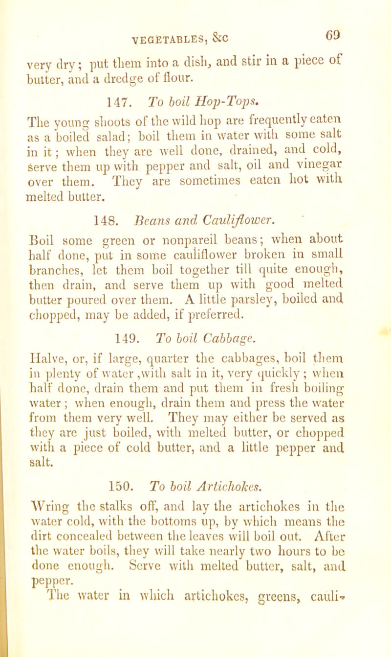 very dry; put them into a dish, and stir in a piece of butter, and a dredge ot flour. 147. To boil Hop-Tops. The young shoots of the wild hop are frequently eaten as a boiled salad; boil them in water with some salt in it; when they are well done, drained, and cold, Serve them up with pepper and salt, oil and vinegar over them. They are sometimes eaten hot with melted butter. 148. Beans and Cauliflower. Boil some green or nonpareil beans; when about half done, put in some cauliflower broken in small branches, let them boil together till quite enough, then drain, and serve them up with good melted butter poured over them. A little parsley, boiled and chopped, may be added, if preferred. 149. To boil Cabbage. Halve, or, if large, quarter the cabbages, boil them in plenty of water ,with salt in it, very quickly ; when half done, drain them and put them in fresh boiling water; when enough, drain them and press the water from them very well. They may either be served as they are just boiled, with melted butter, or chopped with a piece of cold butter, and a little pepper and salt. 150. To boil Artichokes. Wring the stalks off, and lay the artichokes in the water cold, with the bottoms up, by which means the dirt concealed between the leaves will boil out. After the water boils, they will take nearly two hours to be done enough. Serve witli melted butter, salt, and pepper. The water in which artichokes, greens, cauli-»