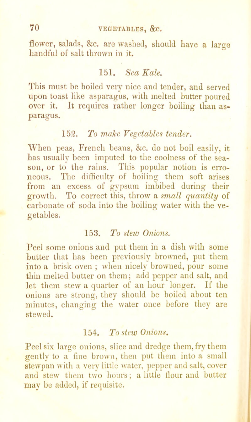 flower, salads, &c. are washed, should have a large handful of salt thrown in it. 151. Sea Kale. This must be boiled very nice and tender, and served upon toast like asparagus, with melted butter poured over it. It requires rather longer boiling than as- paragus. 152. To make Vegetables tender. When peas, French beans, &c. do not boil easily, it has usually been imputed to the coolness of the sea- son, or to the rains. This popular notion is erro- neous. The difficulty of boiling them soft arises from an excess of gypsum imbibed during their growth. To correct this, throw a small quantity of carbonate of soda into the boiling water with the ve- getables. 153. To slew Onions. Peel some onions and put them in a dish with some butter that has been previously browned, put them into a brisk oven ; when nicely browned, pour some thin melted butter on them; add pepper and salt, and let them stew a quarter of an hour longer. If the onions are strong, they should be boiled about ten minutes, changing the water once before they are stewed. 154. To stew Onions. Peel six large onions, slice and dredge them, fry them gently to a fine brown, then put them into a small stewpan with a very little water, pepper and salt, cover and stew them two hours; a little flour and butter may be added, if requisite.