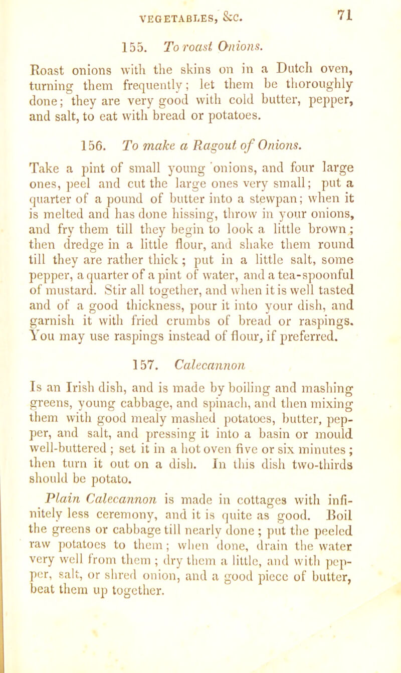 155. To roast Onions. Roast onions with the skins on in a Dutch oven, turning them frequently; let them be thoroughly done; they are very good with cold butter, pepper, and salt, to eat with bread or potatoes. 156. To make a Ragout of Onions. Take a pint of small young onions, and four large ones, peel and cut the large ones very small; put a quarter of a pound of butter into a stewpan; when it is melted and has done hissing, throw in your onions, and fry them till they begin to look a little brown; then dredge in a little flour, and shake them round till they are rather thick; put in a little salt, some pepper, a quarter of a pint of water, and a tea-spoonful of mustard. Stir all together, and when it is well tasted and of a good thickness, pour it into your dish, and garnish it with fried crumbs of bread or raspings. You may use raspings instead of flour, if preferred. 157. Calecannon Is an Irish dish, and is made by boiling and mashing greens, young cabbage, and spinach, and then mixing them with good mealy mashed potatoes, butter, pep- per, and salt, and pressing it into a basin or mould well-buttered ; set it in a hot oven five or six minutes ; then turn it out on a dish. In this dish two-thirds should be potato. Plain Calecannon is made in cottages with infi- nitely less ceremony, and it is quite as good. Boil the greens or cabbage till nearly done ; put the peeled raw potatoes to them; when done, drain the water very well from them ; dry them a little, and with pep- per, salt, or shred onion, and a good piece of butter, beat them up together.