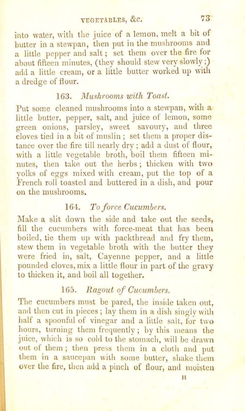 into water, with the juice of a lemon, melt a bit of butter in a stewpan, then put in the mushrooms and a little pepper and salt; set them over the fire for about fifteen minutes, (they should stew very slowly;) add a little cream, or a little butter worked up with a dredge of flour. 163. Mushrooms with Toast. Put some cleaned mushrooms into a stewpan, with a little butter, pepper, salt, and juice of lemon, some green onions, parsley, sweet savoury, and three cloves tied in a bit of muslin ; set them a proper dis- tance over the fire till nearly dry ; add a dust of flour, with a little vegetable broth, boil them fifteen mi- nutes, then take, out the herbs ; thicken with two yolks of eggs mixed with cream, put the top of a French roll toasted and buttered in a dish, and pour on the mushrooms. 164. To force Cucumbers. Make a slit down the side and take out the seeds, fill the cucumbers with force-meat that has been, boiled, tie them up with packthread and fry them, stew them in vegetable broth with the butter they were fried in, salt, Cayenne pepper, and a little pounded cloves, mix a little flour in part of the gravy to thicken it, and boil all together. 165. Ragout of Cucumbers. The cucumbers must be pared, the inside taken out, and then cut in pieces ; lay them in a dish singly with half a spoonful of vinegar and a little salt, for two hours, turning them frequently; by this means the juice, which is so cold to the stomach, will be drawn out of them ; then press them in a cloth and put them in a saucepan with some butter, shake them over the fire, then add a pinch of flour, and moisten li
