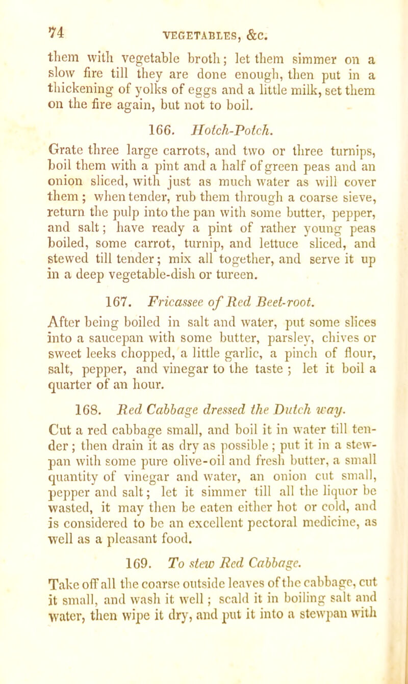 them with vegetable broth; let them simmer on a slow fire till they are clone enough, then put in a thickening of yolks of eggs and a little milk, set them on the fire again, but not to boil. 166. Hotch-Potch. Grate three large carrots, and two or three turnips, boil them with a pint and a half of green peas and an onion sliced, with just as much water as will cover them ; when tender, rub them through a coarse sieve, return the pulp into the pan with some butter, pepper, and salt; have ready a pint of rather young peas boiled, some carrot, turnip, and lettuce sliced, and stewed till tender; mix all together, and serve it up in a deep vegetable-dish or tureen. 167. Fricassee of Red Beet-root. After being boiled in salt and water, put some slices into a saucepan with some butter, parsley, chives or sweet leeks chopped, a little garlic, a pinch of flour, salt, pepper, and vinegar to the taste ; let it boil a quarter of an hour. 168. Red Cabbage dressed the Dutch way. Cut a red cabbage small, and boil it in water till ten- der ; then drain it as dry as possible ; put it in a stew- pan with some pure olive-oil and fresh butter, a small quantity of vinegar and water, an onion cut small, pepper and salt; let it simmer till all the liquor be wasted, it may then be eaten either hot or cold, and is considered to be an excellent pectoral medicine, as well as a pleasant food. 169. To stew Red Cabbage. Take off all the coarse outside leaves of the cabbage, cut it small, and wash it well; scald it in boiling salt and water, then wipe it dry, and put it into a stewpan with