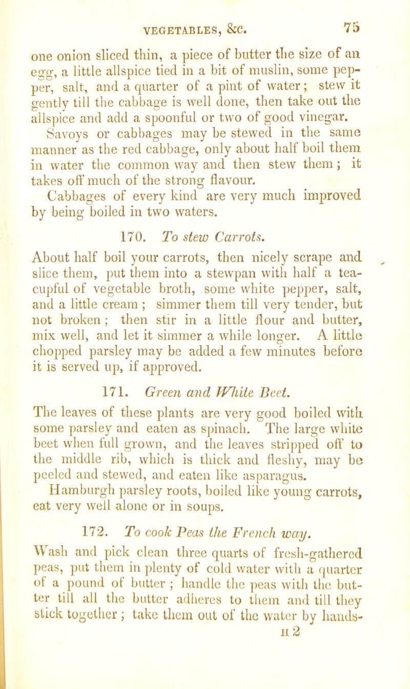 one onion sliced thin, a piece of butter the size of an egg, a little allspice tied in a bit of muslin, some pep- per, salt, and a quarter of a pint of water; stew it gently till the cabbage is well done, then take out the allspice and add a spoonful or two of good vinegar. Savoys or cabbages may be stewed in the same manner as the red cabbage, only about half boil them in water the common way and then stew them; it takes off much of the strong flavour. Cabbages of every kind are very much improved by being boiled in two waters. 170. To stew Carrots. About half boil your carrots, then nicely scrape and slice them, put them into a stewpan with half a tea- cupful of vegetable broth, some white pepper, salt, and a little cream ; simmer them till very tender, but not broken; then stir in a little flour and butter, mix well, and let it simmer a while longer. A little chopped parsley may be added a few minutes before it is served up, if approved. 171. Green and JVliite Beet. The leaves of these plants are very good boiled with some parsley and eaten as spinach. The large white beet when full grown, and the leaves stripped off to the middle rib, which is thick and fleshy, may be peeled and stewed, and eaten like asparagus. Hamburgh parsley roots, boiled like young carrots, eat very well alone or in soups. 172. To cook Peas the French way. Wash and pick clean three quarts of fresh-gathered peas, put them in plenty of cold water with a quarter of a pound of butter ; handle the peas with the but- ter till all the butter adheres to them and till they stick together ; take them out of the water by hands- ix 2