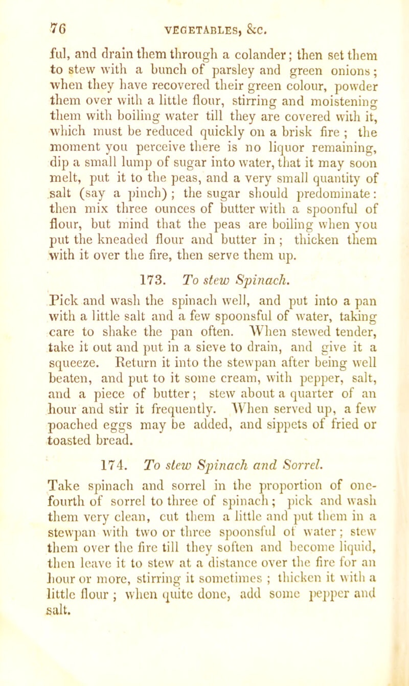 ful, and drain them through a colander; then set them to stew with a bunch of parsley and green onions; when they have recovered their green colour, powder them over with a little flour, stirring and moistening them with boiling water till they are covered with it, which must be reduced quickly on a brisk fire ; the moment you perceive there is no liquor remaining, dip a small lump of sugar into water, that it may soon melt, put it to the peas, and a very small quantity of salt (say a pinch) ; the sugar should predominate: then mix three ounces of butter with a spoonful of flour, but mind that the peas are boiling when you put the kneaded flour and butter in ; thicken them with it over the fire, then serve them up. 173. To stew Spinach. Pick and wash the spinach well, and put into a pan with a little salt and a few spoonsful of water, taking care to shake the pan often. When stewed tender, take it out and put in a sieve to drain, and give it a squeeze. Return it into the stewpan after being well beaten, and put to it some cream, with pepper, salt, and a piece of butter; stew about a quarter of an hour and stir it frequently. When served up, a few poached eggs may be added, and sippets of fried or toasted bread. 174. To stew Spinach and Sorrel. Take spinach and sorrel in the proportion of one- fourth of sorrel to three of spinach; pick and wash them very clean, cut them a little and put them in a stewpan with two or three spoonsful of water; stew them over the fire till they soften and become liquid, then leave it to stew at a distance over the fire for an hour or more, stirring it sometimes ; thicken it with a little flour ; when quite done, add some pepper and salt.