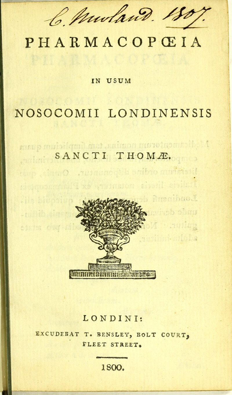 ^ &***&*&. /m/: PHARMACO P CE I A IN USUM NOSOCOMII LONDINENSIS SANCTI THOM JE. LONDINI; EXCUDEBAT T. BENSLEY, BOLT COURTj FLEET STREET* 1800.