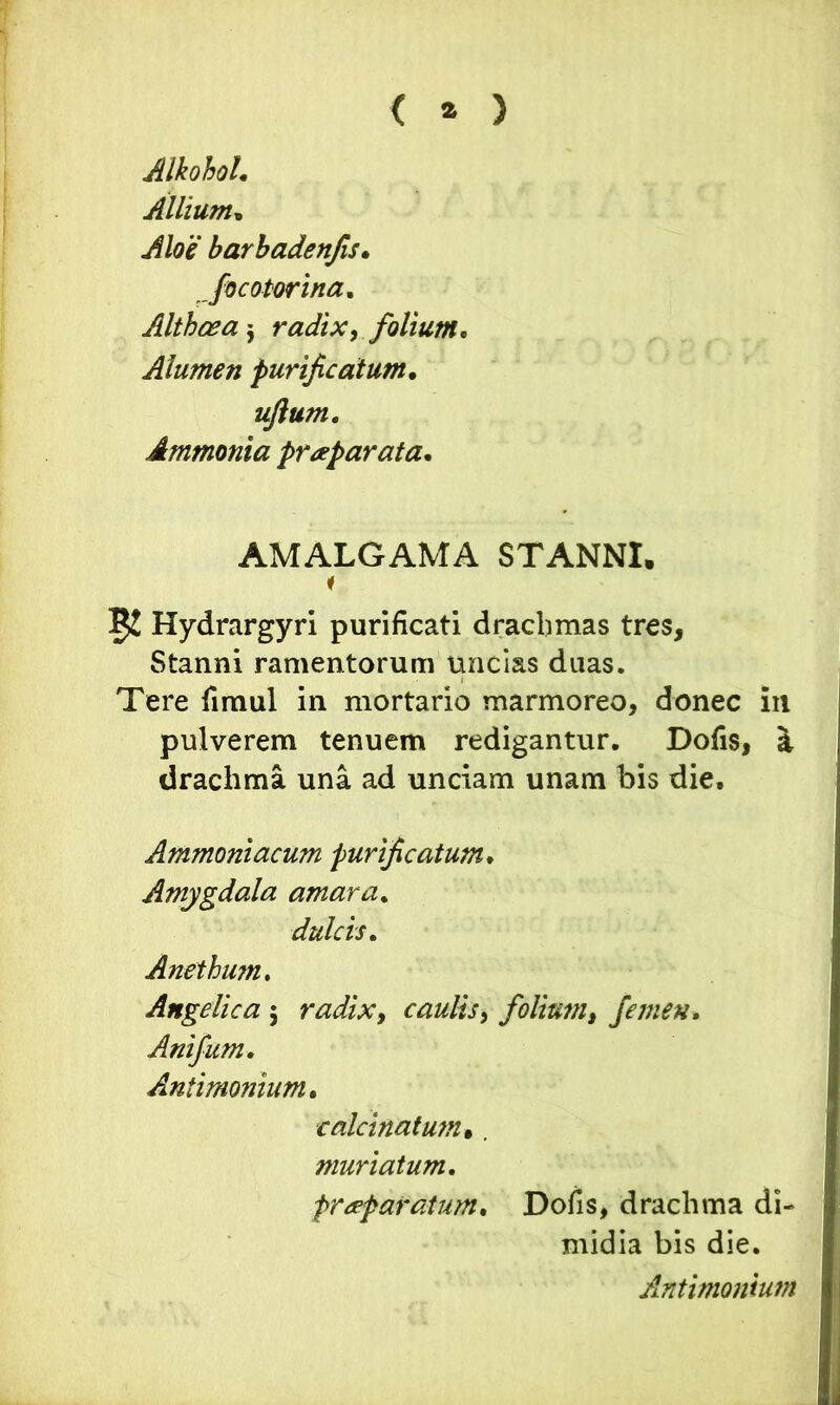 < * ) Alkohol. Allium, barbadenfis. Joc olorina. Althaea $ radix, folium. Alumen purificatum• ujlum, Ammonia praeparata. AMALGAMA STANNI, 5! Hydrargyri purificati drachmas tres. Stanni ramentorum uncias duas. Tere fimul in mortario marmoreo, donec in pulverem tenuem redigantur. Dofis, a drachma una ad unciam unam bis die. Ammoniacum purificatum. Amygdala amara. dulcis. Anethum. Angelica 5 radix, caulis, folium, femen. Anifum. Antimonium. calcinatum•. muriatum. praparatum. Dofis, drachma di- midia bis die. Antimonium