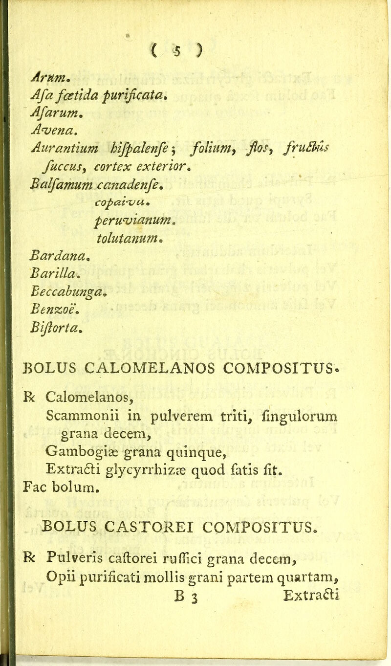Arum. Afa festi da purificata. Afarum. Advena. Aurantium kifpalenfe $ folium, jfiw, fruBus fuccus, cortex exterior. Balfamum canadenfe. copam u» peruvianum, tolutarium. Bardana. Barilla. Beccabunga. Benzoe. Bifiorta. BOLUS CALOMELANOS COMPOSITUS* R Calomelanos, Scammonii in pulverem triti, fingulorum grana decem, Gambogise grana quinque, Extradh glycyrrhizae quod fatis lit. Fac bolum. BOLUS CASTOREI COMPOSITUS. R Pulveris caftorei rufiici grana decem, Opii purificati mollis grani partem quartam, B 3 Extra&i