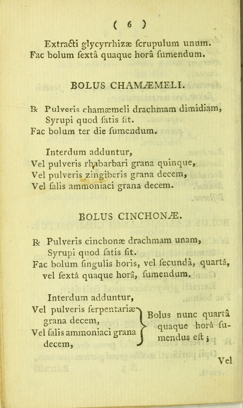 Extra£H glycyrrhizae fcrupulum unum. Fac bolum fexta quaque hora fumendum. Bc Pulveris chamaemeli drachmam dimidiam, Syrupi qucd fatis fit. Fac bolum ter die fumendum. Interdum adduntur, Vel pulveris rb^ibarbari grana quinque. Vel pulveris zingiberis grana decem. Vel falis ammoniaci grana decem. R Pulveris cinchonae drachmam unam, Syrupi quod fatis fit. Fac bolum fingulis horis, vel fecunda, quarta, vel fext& quaque hora, fumendum. Interdum adduntur. BOLUS CHAMAEMELI. BOLUS CINCHONiE. Vel pulveris lerpentariae grana decem, Bolus nunc quarta ■ quaque hora fu- mendus eft $ Vel falis ammoniaci grana decem, Vel