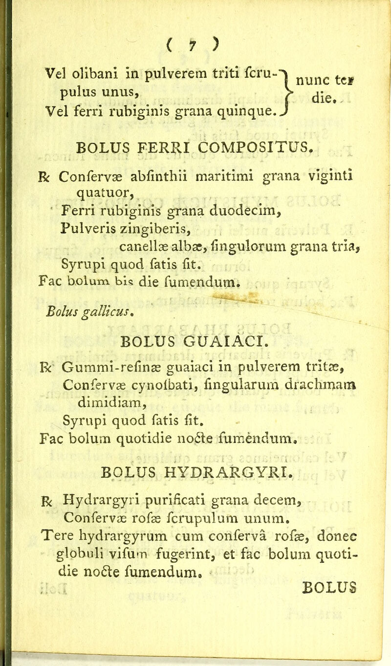 Vel olibani In pulverem triti fcru-v nimc ^tw pulus unus, > d-e^ Vel ferri rubiginis grana quinque. J BOLUS FERRI COMPOSITUS. R Confervae abfinthii maritimi grana viginti quatuor, Ferri rubiginis grana duodecim. Pulveris zingiberis, canellae albae, Ungulorum grana tria, Syrupi quod fatis fit. Fac bolum bis die futuendum. Bolus galli cus. BOLUS GUAIACI. Rc Gummi-refinae guaiaci in pulverem tritae, Confervae cynolbati, fingularum drachmam dimidiam, Syrupi quod fatis lit. Fac bolum quotidie no£le fumendum, BOLUS HYDRARGYRI. R Hydrargyri purificati grana decem. Confervae rofae fcrupulum unum. Tere hydrargyrum cum conferva rofae, donec globuli vifum fugerint, et fac bolum quoti- die no6le fumendum. BOLUS